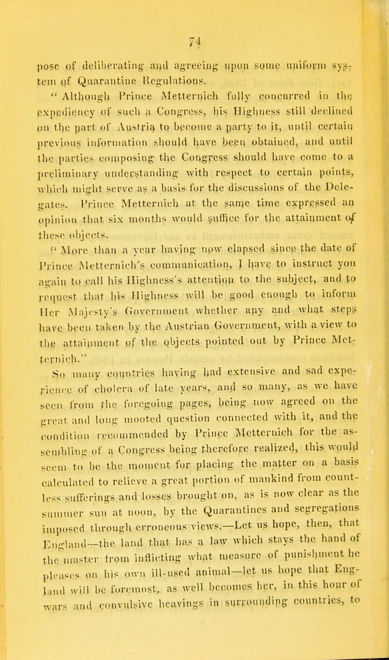 pose pf (Icliberrtting ajjd agreeing; j?pon some unifoi'in sys- tem pf Quarantine Ucgulations.  Altl)piigU Prince Metternich fully concurred in thq expediency of such a Cong-ress, his Highness still declined on tlje part of Anstri^ to become a party to it, utitil certain previous information should have \)eei) obtained, and until the parties composing the Congress should have come to a preliminary underjjtanding ^Yith respect to certain points, which might serve a basis for the discussions of the Dele- gates. Prince Metternich at the san)e time expressed an ppinion that six months would iuitl]cc for the attainment o^ these tibjects. f More than a year havjng npw elapsed since the date of Prince Mettcrnich's communication, I havq to instruct you again to call his Ilighness's attentipn to the subject, and to request that \)\s Highness will be good enough to inform Her Majesty's Government whether any and wh^t step? havQ been taken by the Austrian Government, with a view to the attainment pf the objects pointed out by Prince Met; tcFnitlb. So many countries haying had extensive and sad expe- rience of cholera of late years, an(] so many, as we have seen from rhc; foregoing pages, being now agreed on the great and long mooted question connected with it, and the condition recommended by Prince Metternich for the as- sembling of a Congress bping therefore realized, this wpuljl seem to be the moment for placing the matter on a basis calculated to relieve a great portion of mankind from count- less sufferings and lossqs brought on, as is now clear as the summer sun at noon, by the Quarantines and segregations imposed through, erroneous views,—Let us hope, then, that England—the land that ha.s a law which stays the hand of thc^nastcr from inflicting what measure of punishment he pleases on his own ill-used aninuil-let us hope that Eng- land will be f.»remost, as well becomes her, in this hour of wars and convulsive hcavings in surrounding countries, to