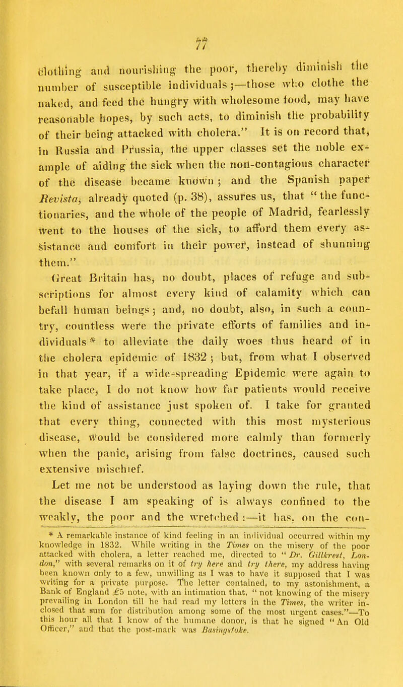i!lotl)ing aixl nourisliing the pool', thel-eby diminisli the number of susceptible individuals ;—those who clothe the naked, and feed the hiiugi-y \Vith wholesome iood, may have reasonable hopes, by such acts, to diminish tlie probability of their being; attacked with cholera. It is on record that* in Russia and Prussia, the upper classes set the noble ex^ ample of aiding the sick when the non-contagious charactei- of the disease became knOwn ; and the Spanish paper* Revistaj already quoted (p. 38), assures ns, that the func- tionaries, and the whole of the people of Madrid, fearlessly Went to the houses of the sick, to afford them every as- sistance and comfort in their power, instead of shunning them. (ireat Britain has, no doubt, places of refuge and sub- sci-iptions for almost every kind of calamity which can befall human beings j and, no doubt, alsoj in such a coun- try, countless wei*e the private efforts of families and in- dividuals* to alleviate the daily woes thus heard of in the cholera epidemic of 1832; but, from what I obsei'ved in that year, if a wide-spreading Epidemic were again to take placCj I do not know how far patients would receive the kind of assistance just spoken of. I take for granted that every thing, connected with this most mysterious disease, would be considered more calmly than formerly when the panic, arising from false doctrines, caused such extensive mischief. Let me not be understood as laying down the rule, that the disease I am speaking of is always confined to the weakly, the poor and the wret(^hed :—it has, on the C(»n- * A remarkable instance of kind feeling in an imlividiial occurred within my knowledge in 1832. While writing in the Times on the misery of the poor attacked with cholera, a letter reached me, directed to  Dr. Gillkrest, Lmi- ilon, with several remarks on it of iri/ here and trt/ there, my address having been known only to a few, imwilling as I was to haVe it supposed that I was writing for a private purpose. The letter contained, to my astonishment, a Bank of England £b note, with an intimation that,  not knowing of the misery prevailing in London till he had read my letters in the Times, the writer in- closed that sum for distribution among some of the most urgent cases. To this hour all that I know of the humane donor, is that he signed  An Old Officer, and that the post-mark was Basingstoke.