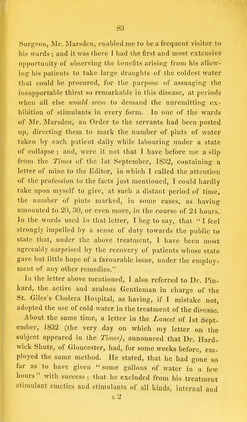 Surgeon, Mr. Marsilrn, enabled nic to be a frequent visitor to liis wards ; and it was fliere 1 had the first and most extensive opportunity of observing the benefits arising from his allow- ing his patients to take large draughts of the coldest water that could be procured, for the purpose of assuaging the insupportable thirst so remarkable in this disease, at periods when all else ivould seem to demand the unremitting ex- hibition of stimulants in every form. In one of the wards of Mr. Marsden, an Order to the servants had been posted up, directing them to mark the number of pints of water taken by each patient daily while labouring under a state of collapse ; and, were it not that I have before lue a slip from the Times of the 1st September, 1832, containing a letter of mine to the Editor, in which I called the attention of the profession to the facts just mentioned, I could hardly take upon myself to give, at such a distant period of time, the number of pints marked, in some cases, as having amounted to 20, 30, or even more, in the course of 24 hours. ]n the words used in that letter, I beg to say, that I feel strongly impelled by a sense of duty towards the public to state that, under the above treatment, I have been most agreeably surprised by the recovery of patients whose state gave but little hope of a favourable issue, under the employ- ment of any other remedies. In the letter above mentioned, I also referred to Dr. Pin- kard, the active and zealous Gentleman in charge of the St. Giles's Cholera Hospital, as having, if I mistake not, adopted the use of cold water in the treatment of the dise^ase. About the same time, a letter in the Lancet of 1st :Sept^ ember, 1832 (the very day on which my letter on the subject appeared in the Times), announced that Dr. Hard- wick Shute, of Gloucester, had, for some weeks before, em- ployed the same method. He stated, that he had gone so far as to have given some gallons of water in a few hours with success; that he excluded from his treatment stimulant emetics and stimulants of all kinds, internal and