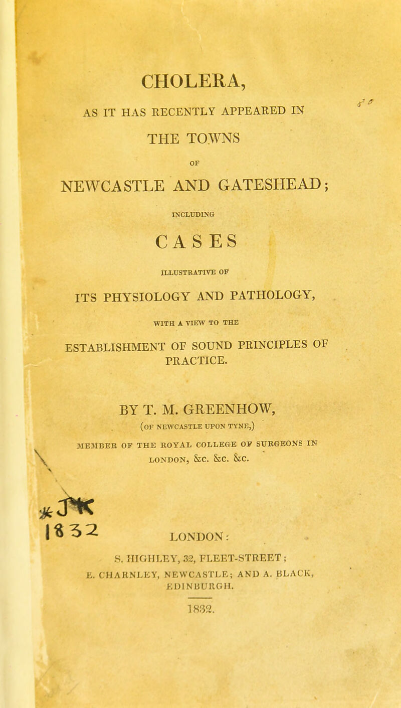 CHOLERA, AS IT HAS RECENTLY APPEARED IN THE TOWNS OF NEWCASTLE AND GATESHEAD; INCLUDING CASES ILLUSTRATIVE OF ITS PHYSIOLOGY AND PATHOLOGY, WITH A VIEW TO THE ESTABLISHMENT OF SOUND PRINCIPLES OF PRACTICE. BY T. M. GREEN HOW, (OF NEWCASTLE UPON TYNE,) .MEMBER OF THE ROYAL COLLEGE OF SURGEONS IN \ london, &c. Sec. &c. | $ 5 2 LONDON S. HIGHLEY, 32, FLEET-STREET ; E. CHARNLEY, NEWCASTLE; AND A. BLACK, EDINBURGH. 1832.