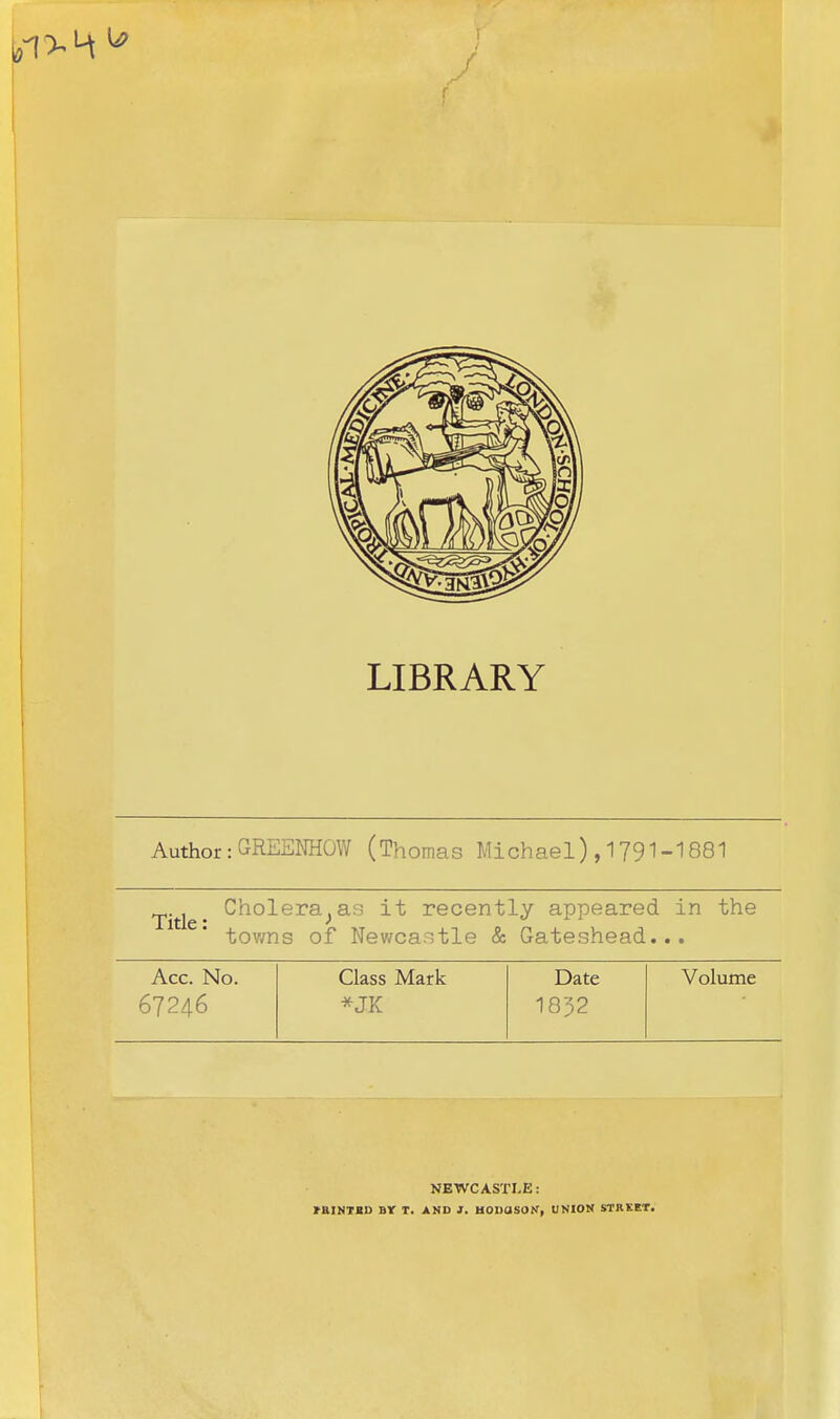 LIBRARY Author: GREENHOW (Thomas Michael) ,1791-1881 Cholera;as it recently appeared in the towns of Newcastle & Gateshead... Acc. No. Class Mark Date Volume 67246 *JK 1832 NEWCASTLE: HUN TBI) Br T. AND J. HOUdSON, UNION STREET.
