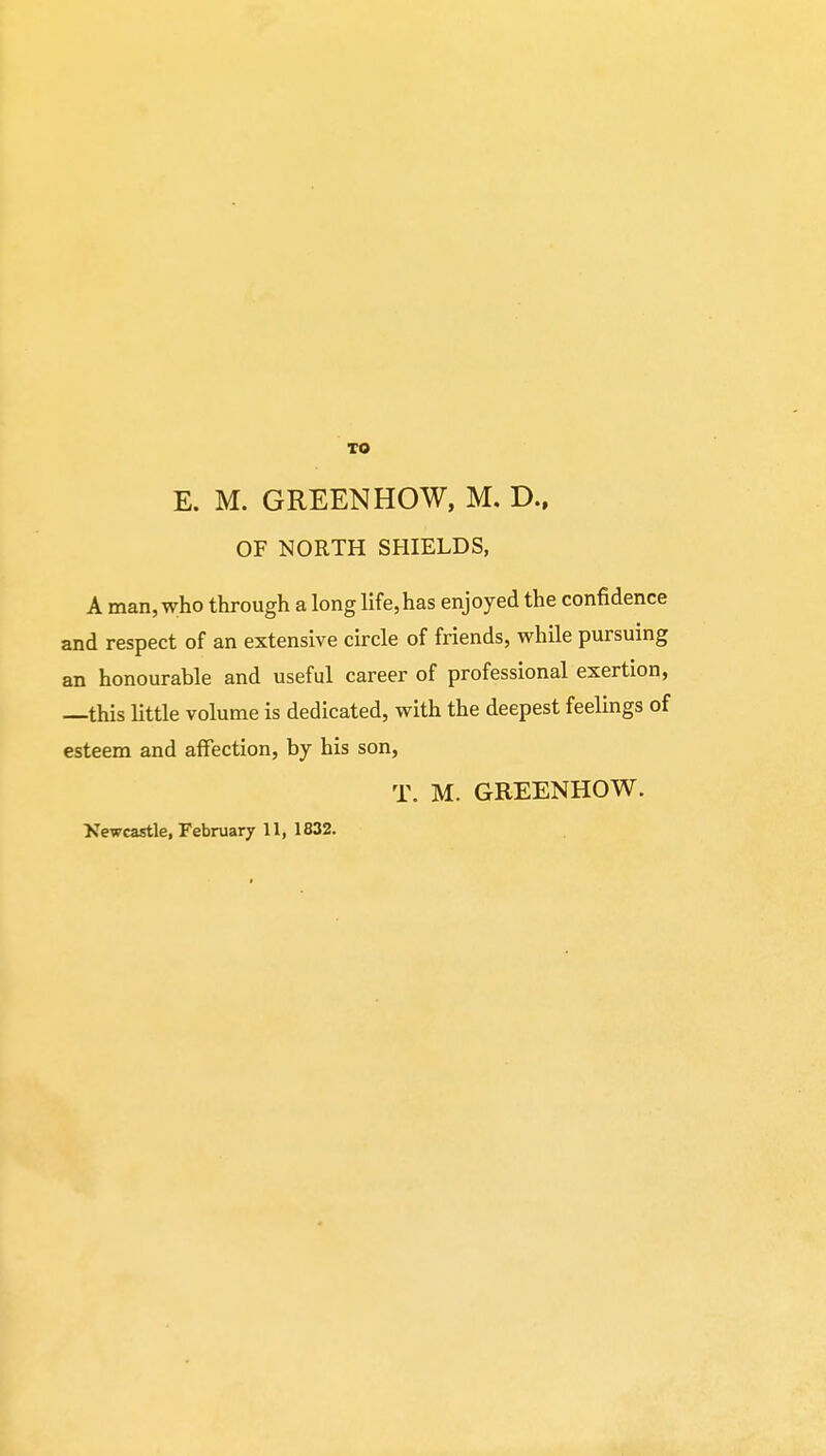 TO E. M. GREEN HOW, M. D., OF NORTH SHIELDS, A man, who through a long life,has enjoyed the confidence and respect of an extensive circle of friends, while pursuing an honourable and useful career of professional exertion, —this little volume is dedicated, with the deepest feelings of esteem and affection, by his son, T. M. GREENHOW. Newcastle, February 11, 1832.