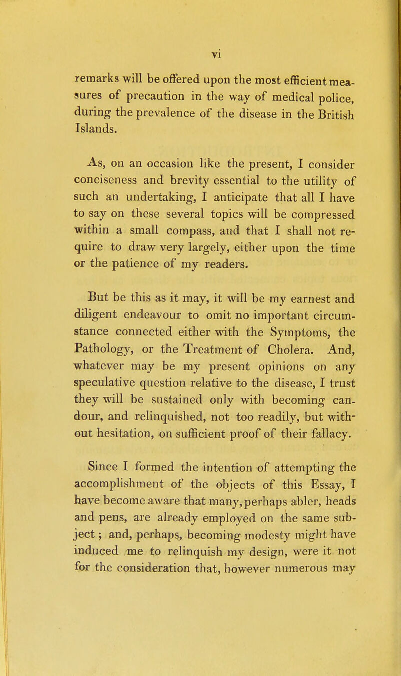 remarks will be offered upon the most efficient mea- sures of precaution in the way of medical police, during the prevalence of the disease in the British Islands. As, on an occasion like the present, I consider conciseness and brevity essential to the utility of such an undertaking, I anticipate that all I have to say on these several topics will be compressed within a small compass, and that I shall not re- quire to draw very largely, either upon the time or the patience of my readers. But be this as it may, it will be my earnest and diligent endeavour to omit no important circum- stance connected either with the Symptoms, the Pathology, or the Treatment of Cholera. And, whatever may be my present opinions on any speculative question relative to the disease, I trust they will be sustained only with becoming can- dour, and relinquished, not too readily, but with- out hesitation, on sufficient proof of their fallacy. Since I formed the intention of attempting the accomplishment of the objects of this Essay, I have become aware that many, perhaps abler, heads and pens, are already employed on the same sub- ject ; and, perhaps, becoming modesty might have induced me to relinquish my design, were it not for the consideration that, however numerous may