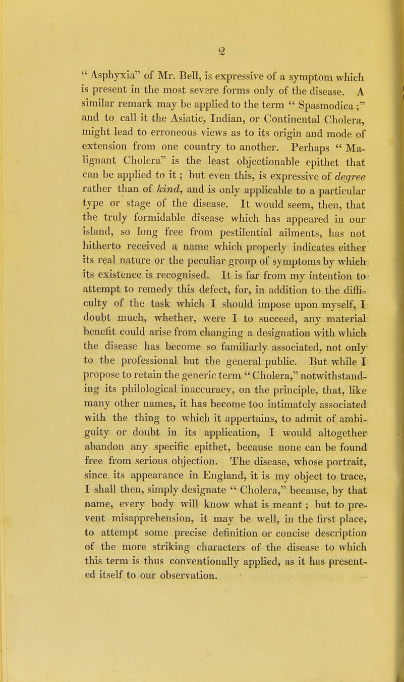 t£ Asphyxia of Mr. Bell, is expressive of a symptom which is present in the most severe forms only of the disease. A similar remark may be applied to the term  Spasmodica; and to call it the Asiatic, Indian, or Continental Cholera, might lead to erroneous views as to its origin and mode of extension from one country to another. Perhaps  Ma- lignant Cholera is the least objectionable epithet that can be applied to it; but even this, is expressive of degree rather than of kind, and is only applicable to a particular type or stage of the disease. It would seem, then, that the truly formidable disease which has appeared in our island, so long free from pestilential ailments, has not hitherto received a, name which properly indicates either its real nature or the peculiar group of symptoms by which its existence is recognised. It is far from my intention to attempt to remedy this defect, for, in addition to the diffi- culty of the task which I should impose upon myself, I doubt much, whether, were I to succeed, any material benefit could arise from changing a designation with which the disease has become so familiarly associated, not only to the professional but the general public. But while I propose to retain the generic term  Cholera, notwithstand- ing its philological inaccuracy, on the principle, that, like many other names, it has become too intimately associated with the thing to which it appertains, to admit of ambi- guity or doubt in its application, I would altogether abandon any specific epithet, because none can be found free from serious objection. The disease, whose portrait, since its appearance in England, it is my object to trace, I shall then, simply designate  Cholera, because, by that name, every body will know what is meant; but to pre- vent misapprehension, it may be well, in the first place, to attempt some precise definition or concise description of the more striking characters of the disease to which this term is thus conventionally applied, as it has present- ed itself to our observation.