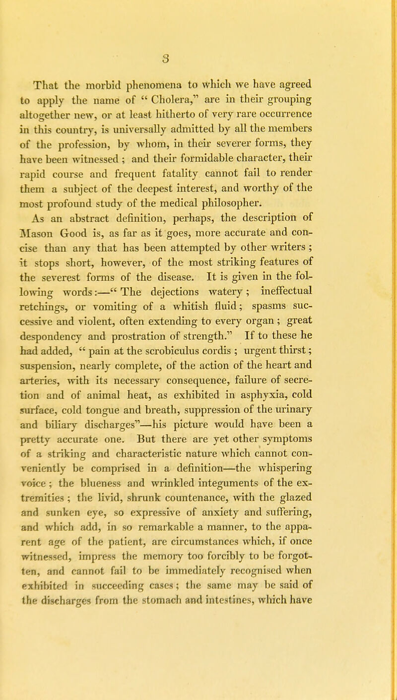 That the morbid phenomena to which we have agreed to apply the name of  Cholera, are in their grouping altogether new, or at least hitherto of very rare occurrence in this country, is universally admitted by all the members of the profession, by whom, in their severer forms, they have been witnessed ; and their formidable character, their rapid course and frequent fatality cannot fail to render them a subject of the deepest interest, and worthy of the most profound study of the medical philosopher. As an abstract definition, perhaps, the description of Mason Good is, as far as it goes, more accurate and con- cise than any that has been attempted by other writers ; it stops short, however, of the most striking features of the severest forms of the disease. It is given in the fol- lowing words :— The dejections watery ; ineffectual retchings, or vomiting of a whitish fluid; spasms suc- cessive and violent, often extending to every organ ; great despondency and prostration of strength.' If to these he had added,  pain at the scrobiculus cordis ; urgent thirst; suspension, nearly complete, of the action of the heart and arteries, with its necessary consequence, failure of secre- tion and of animal heat, as exhibited in asphyxia, cold surface, cold tongue and breath, suppression of the urinary and biliary discharges—his picture would have been a pretty accurate one. But there are yet other symptoms of a striking and characteristic nature which cannot con- veniently be comprised in a definition—the whispering voice ; the blueness and wrinkled integuments of the ex- tremities ; the livid, shrunk countenance, with the glazed and sunken eye, so expressive of anxiety and suffering, and which add, in so remarkable a manner, to the appa- rent age of the patient, are circumstances which, if once witnessed, impress the memory too forcibly to be forgot- ten, and cannot fail to be immediately recognised when exhibited in succeeding cases; the same may be said of the discharges from the stomach and intestines, which have