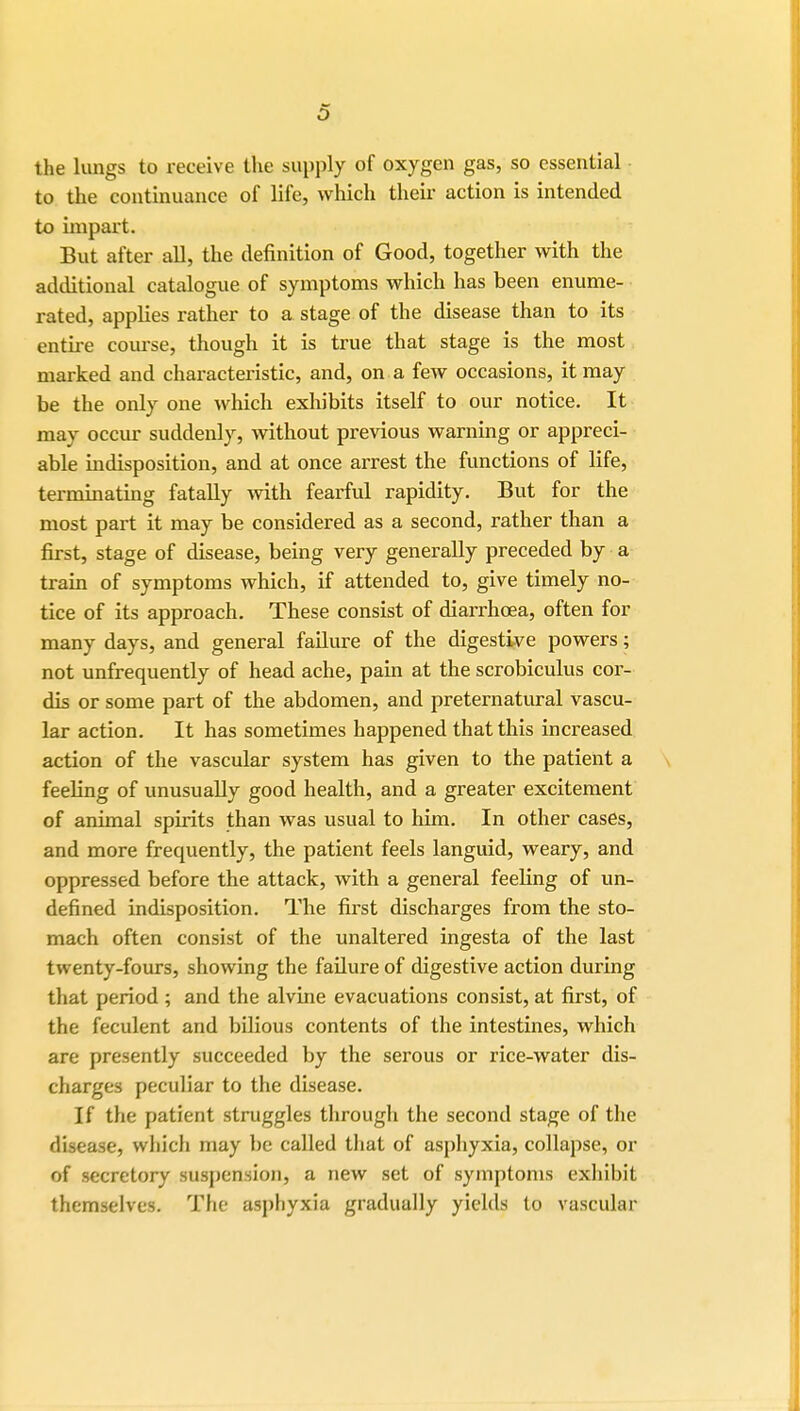 the lungs to receive the supply of oxygen gas, so essential to the continuance of life, which their action is intended to impart. But after all, the definition of Good, together with the additional catalogue of symptoms which has been enume- rated, applies rather to a stage of the disease than to its entire course, though it is true that stage is the most marked and characteristic, and, on a few occasions, it may be the only one which exhibits itself to our notice. It may occur suddenly, without previous warning or appreci- able indisposition, and at once arrest the functions of life, terminating fatally with fearful rapidity. But for the most part it may be considered as a second, rather than a first, stage of disease, being very generally preceded by a train of symptoms which, if attended to, give timely no- tice of its approach. These consist of diarrhoea, often for many days, and general failure of the digestive powers; not unfrequently of head ache, pain at the scrobiculus cor- dis or some part of the abdomen, and preternatural vascu- lar action. It has sometimes happened that this increased action of the vascular system has given to the patient a feeling of unusually good health, and a greater excitement of animal spirits than was usual to him. In other cases, and more frequently, the patient feels languid, weary, and oppressed before the attack, with a general feeling of un- defined indisposition. The first discharges from the sto- mach often consist of the unaltered ingesta of the last twenty-fours, showing the failure of digestive action during that period ; and the alvine evacuations consist, at first, of the feculent and bilious contents of the intestines, which are presently succeeded by the serous or rice-water dis- charges peculiar to the disease. If the patient struggles through the second stage of the disease, which may be called that of asphyxia, collapse, or of secretory suspension, a new set of symptoms exhibit themselves. The asphyxia gradually yields to vascular