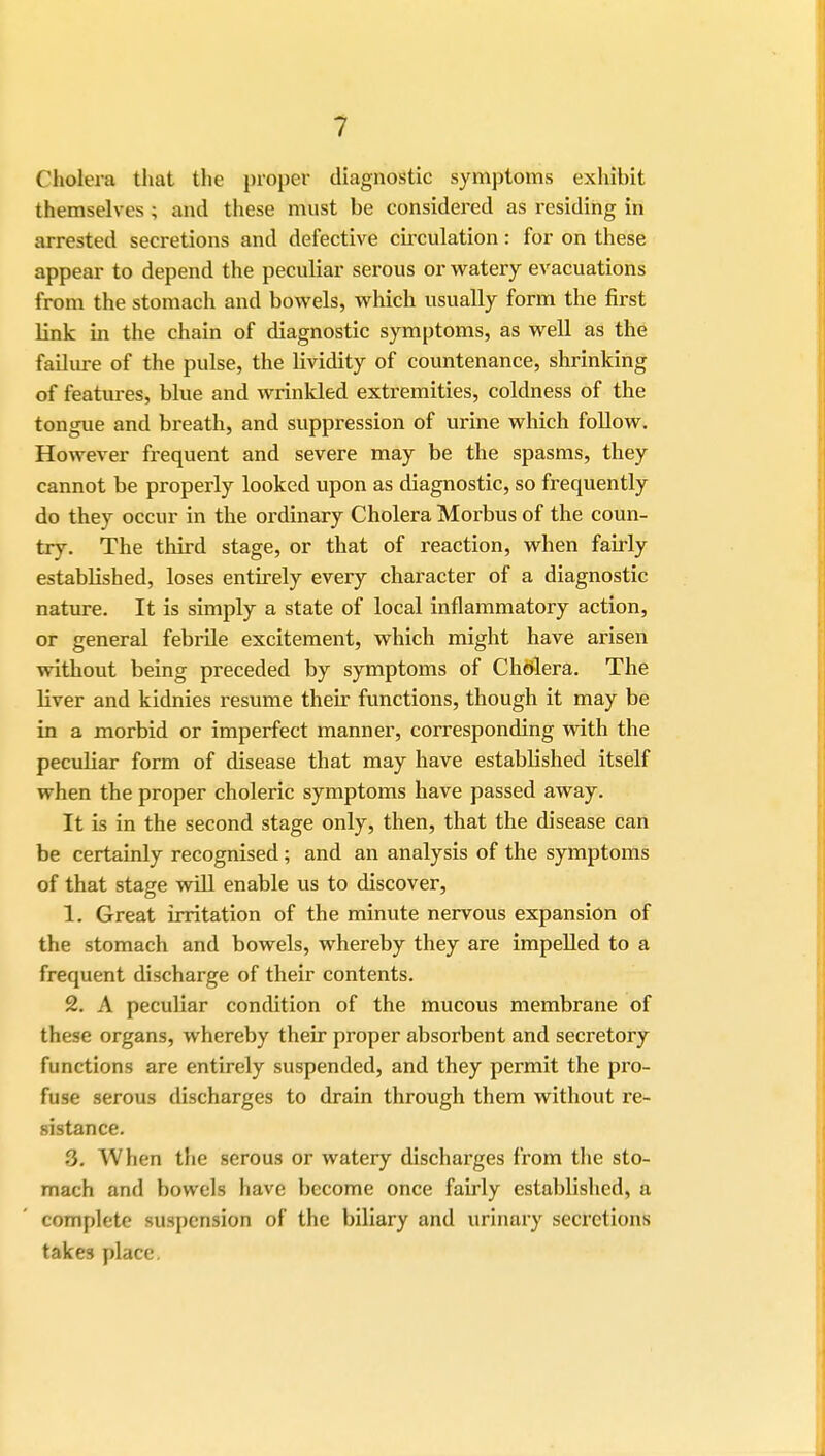 Cholera that the proper diagnostic symptoms exhibit themselves ; and these must be considered as residing in arrested secretions and defective ch-culation: for on these appear to depend the peculiar serous or watery evacuations from the stomach and bowels, which usually form the first link in the chain of diagnostic symptoms, as well as the failure of the pulse, the lividity of countenance, shrinking of features, blue and wrinkled extremities, coldness of the tongue and breath, and suppression of urine which follow. However frequent and severe may be the spasms, they cannot be properly looked upon as diagnostic, so frequently do they occur in the ordinary Cholera Morbus of the coun- try. The third stage, or that of reaction, when fairly established, loses entirely every character of a diagnostic nature. It is simply a state of local inflammatory action, or general febrile excitement, which might have arisen without being preceded by symptoms of Cholera. The liver and kidnies resume their functions, though it may be in a morbid or imperfect manner, corresponding with the peculiar form of disease that may have estabHshed itself when the proper choleric symptoms have passed away. It is in the second stage only, then, that the disease can be certainly recognised ; and an analysis of the symptoms of that stage will enable us to discover, 1. Great irritation of the minute nervous expansion of the stomach and bowels, whereby they are impelled to a frequent discharge of their contents. 2. A peculiar condition of the mucous membrane of these organs, whereby their proper absorbent and secretory functions are entirely suspended, and they permit the pro- fuse serous discharges to drain through them without re- sistance. S. When the serous or watery discharges from the sto- mach and bowels have become once fairly established, a complete suspension of the biliary and urinary secretions takes place.