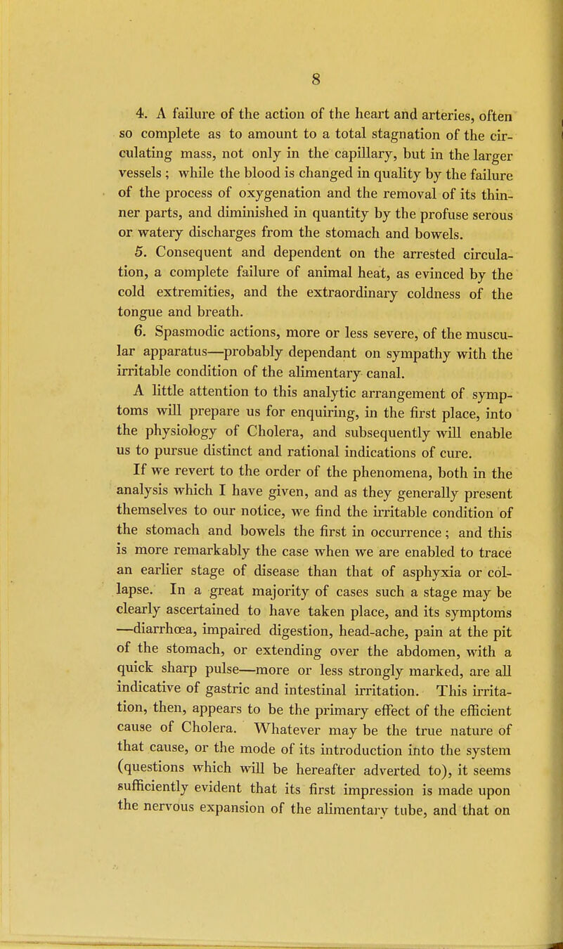 4. A failure of the action of the heart and arteries, often so complete as to amount to a total stagnation of the cir- culating mass, not only in the capillary, but in the larger vessels ; while the blood is changed in quality by the failure of the process of oxygenation and the removal of its thin- ner parts, and diminished in quantity by the profuse serous or watery discharges from the stomach and bowels. 5. Consequent and dependent on the arrested circula- tion, a complete failure of animal heat, as evinced by the cold extremities, and the extraordinary coldness of the tongue and breath. 6. Spasmodic actions, more or less severe, of the muscu- lar apparatus—probably dependant on sympathy with the irritable condition of the alimentary canal. A little attention to this analytic arrangement of symp- toms will prepare us for enquiring, in the first place, into the physiology of Cholera, and subsequently will enable us to pursue distinct and rational indications of cure. If we revert to the order of the phenomena, both in the analysis which I have given, and as they generally present themselves to our notice, we find the irritable condition of the stomach and bowels the first in occurrence; and this is more remarkably the case when we are enabled to trace an earlier stage of disease than that of asphyxia or col- lapse. In a great majority of cases such a stage may be clearly ascertained to have taken place, and its symptoms —diarrhoea, impaired digestion, head-ache, pain at the pit of the stomach, or extending over the abdomen, with a quick sharp pulse—more or less strongly marked, are all indicative of gastric and intestinal irritation. This irrita- tion, then, appears to be the primary effect of the efficient cause of Cholera. Whatever may be the true nature of that cause, or the mode of its introduction into the system (questions which will be hereafter adverted to), it seems sufficiently evident that its first impression is made upon the nervous expansion of the alimentary tube, and that on