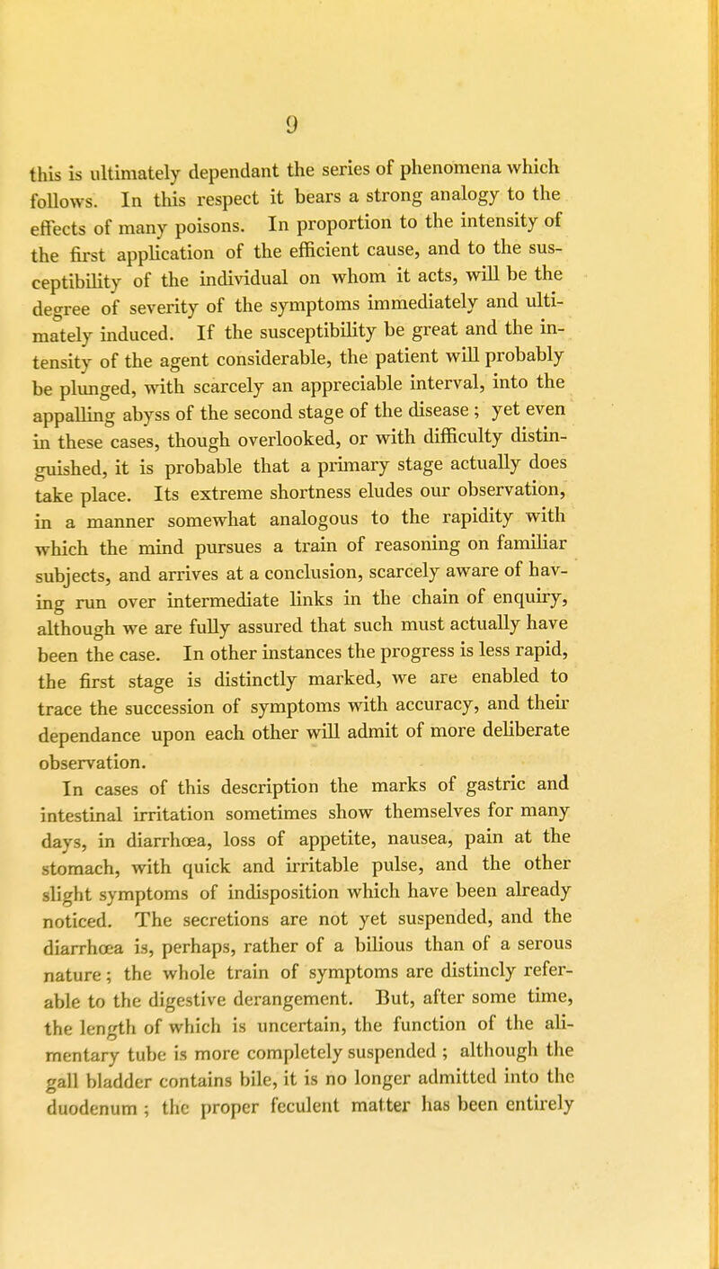 1) this is ultimately dependant the series of phenomena which follows. In this respect it bears a strong analogy to the effects of many poisons. In proportion to the intensity of the first application of the efficient cause, and to the sus- ceptibility of the individual on whom it acts, will be the degree of severity of the symptoms immediately and ulti- mately induced. If the susceptibility be great and the in- tensity of the agent considerable, the patient will probably be plunged, with scarcely an appreciable interval, into the appalling abyss of the second stage of the disease ; yet even in these cases, though overlooked, or with difficulty distin- guished, it is probable that a primary stage actually does take place. Its extreme shortness eludes our observation, in a manner somewhat analogous to the rapidity with which the mind pursues a train of reasoning on familiar subjects, and arrives at a conclusion, scarcely aware of hav- ing run over intermediate links in the chain of enquiry, although we are fully assured that such must actually have been the case. In other instances the progress is less rapid, the first stage is distinctly marked, we are enabled to trace the succession of symptoms with accuracy, and their dependance upon each other will admit of more deliberate observation. In cases of this description the marks of gastric and intestinal irritation sometimes show themselves for many days, in diarrhoea, loss of appetite, nausea, pain at the stomach, with quick and irritable pulse, and the other slight symptoms of indisposition which have been already noticed. The secretions are not yet suspended, and the diarrhoea is, perhaps, rather of a bilious than of a serous nature; the whole train of symptoms are distincly refer- able to the digestive derangement. But, after some time, the length of which is uncertain, the function of the ali- mentary tube is more completely suspended ; although the gall bladder contains bile, it is no longer admitted into the duodenum ; the proper feculent matter has been entirely