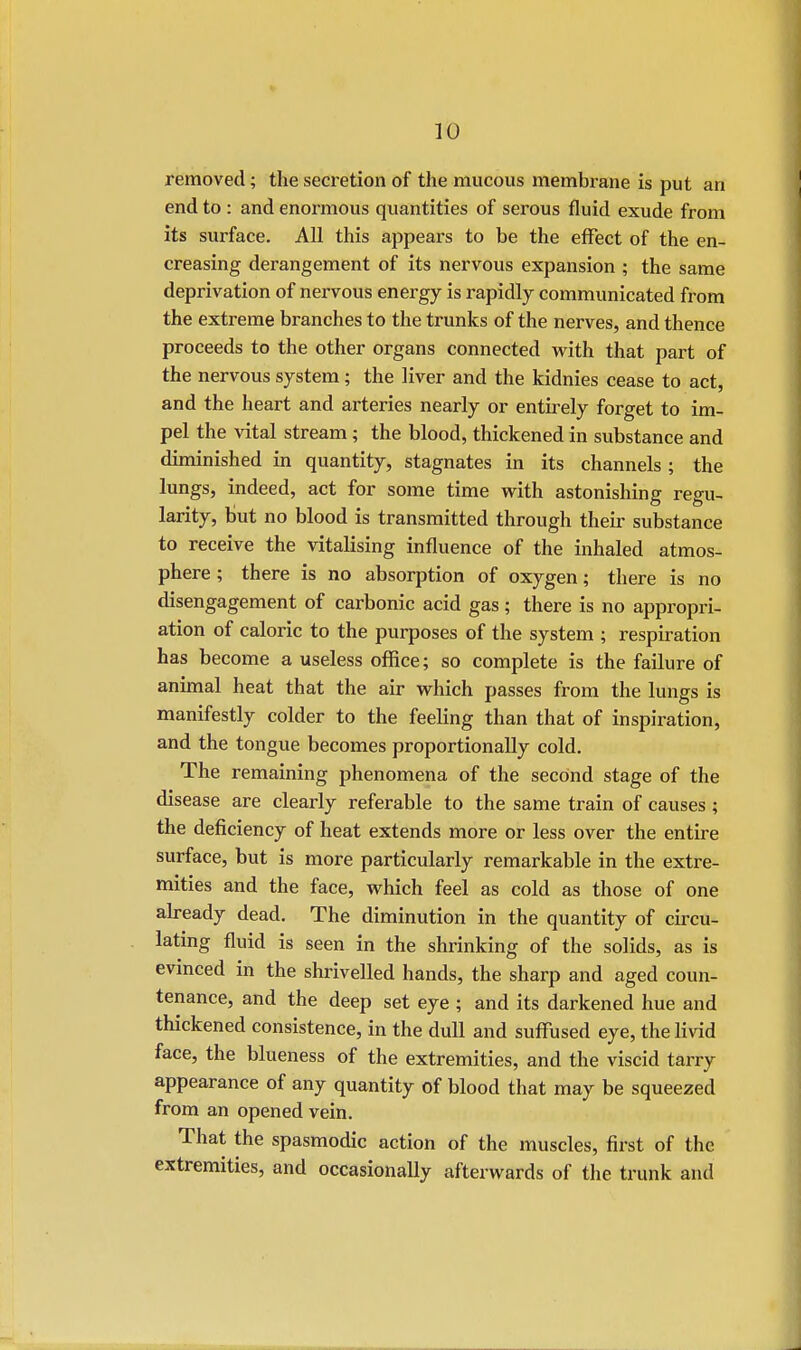 removed; the secretion of the mucous membrane is put an end to : and enormous quantities of serous fluid exude from its surface. All this appears to be the effect of the en- creasing derangement of its nervous expansion ; the same deprivation of nervous energy is rapidly communicated from the extreme branches to the trunks of the nerves, and thence proceeds to the other organs connected with that part of the nervous system; the liver and the kidnies cease to act, and the heart and arteries nearly or entirely forget to im- pel the vital stream; the blood, thickened in substance and diminished in quantity, stagnates in its channels ; the lungs, indeed, act for some time with astonishing regu- larity, but no blood is transmitted through their substance to receive the vitalising influence of the inhaled atmos- phere ; there is no absorption of oxygen; there is no disengagement of carbonic acid gas; there is no appropri- ation of caloric to the purposes of the system ; respiration has become a useless office; so complete is the failure of animal heat that the air which passes from the lungs is manifestly colder to the feeling than that of inspiration, and the tongue becomes proportionally cold. The remaining phenomena of the second stage of the disease are clearly referable to the same train of causes; the deficiency of heat extends more or less over the entire surface, but is more particularly remarkable in the extre- mities and the face, which feel as cold as those of one already dead. The diminution in the quantity of circu- lating fluid is seen in the shrinking of the solids, as is evinced in the shrivelled hands, the sharp and aged coun- tenance, and the deep set eye ; and its darkened hue and thickened consistence, in the dull and suffused eye, the livid face, the blueness of the extremities, and the viscid tarry appearance of any quantity of blood that may be squeezed from an opened vein. That the spasmodic action of the muscles, first of the extremities, and occasionally afterwards of the trunk and