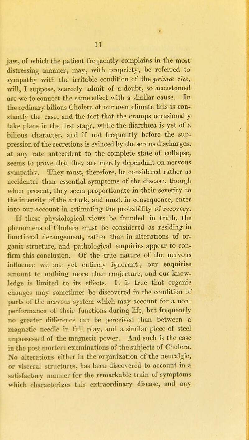 jaw, of which the patient frequently complains in the most distressing manner, may, with propriety, be referred to sympathy with the irritable condition of the primce vice, will, I suppose, scarcely admit of a doubt, so accustomed are we to connect the same effect with a similar cause. In the ordinary biHous Cholera of our own climate this is con- stantly the case, and the fact that the cramps occasionally take place in the first stage, while the diarrhoea is yet of a bilious character, and if not frequently before the sup- pression of the secretions is evinced by the serous discharges, at any rate antecedent to the complete state of collapse, seems to prove that they are merely dependant on nervous sympathy. They must, therefore, be considered rather as accidental than essential symptoms of the disease, though when present, they seem proportionate in their severity to the intensity of the attack, and must, in consequence, enter into our account in estimating the probability of recovery. If these physiological views be founded in truth, the phenomena of Cholera must be considered as residing in functional derangement, rather than in alterations of or- ganic structure, and pathological enquiries appear to con- firm this conclusion. Of the true nature of the nervous influence we are yet entirely ignorant; our enquiries amount to nothing more than conjecture, and our know- ledge is limited to its effects. It is true that organic changes may sometimes be discovered in the condition of parts of the nervous system which may account for a non- performance of their functions during fife, but frequently no greater difference can be perceived than between a magnetic needle in full play, and a similar piece of steel unpossessed of the magnetic power. And such is the case in the post mortem examinations of the subjects of Cholera. No alterations either in the organization of the neuralgic, or visceral structures, has been discovered to account in a satisfactory manner for the remarkable train of symptoms which characterizes this extraordinary disease, and any