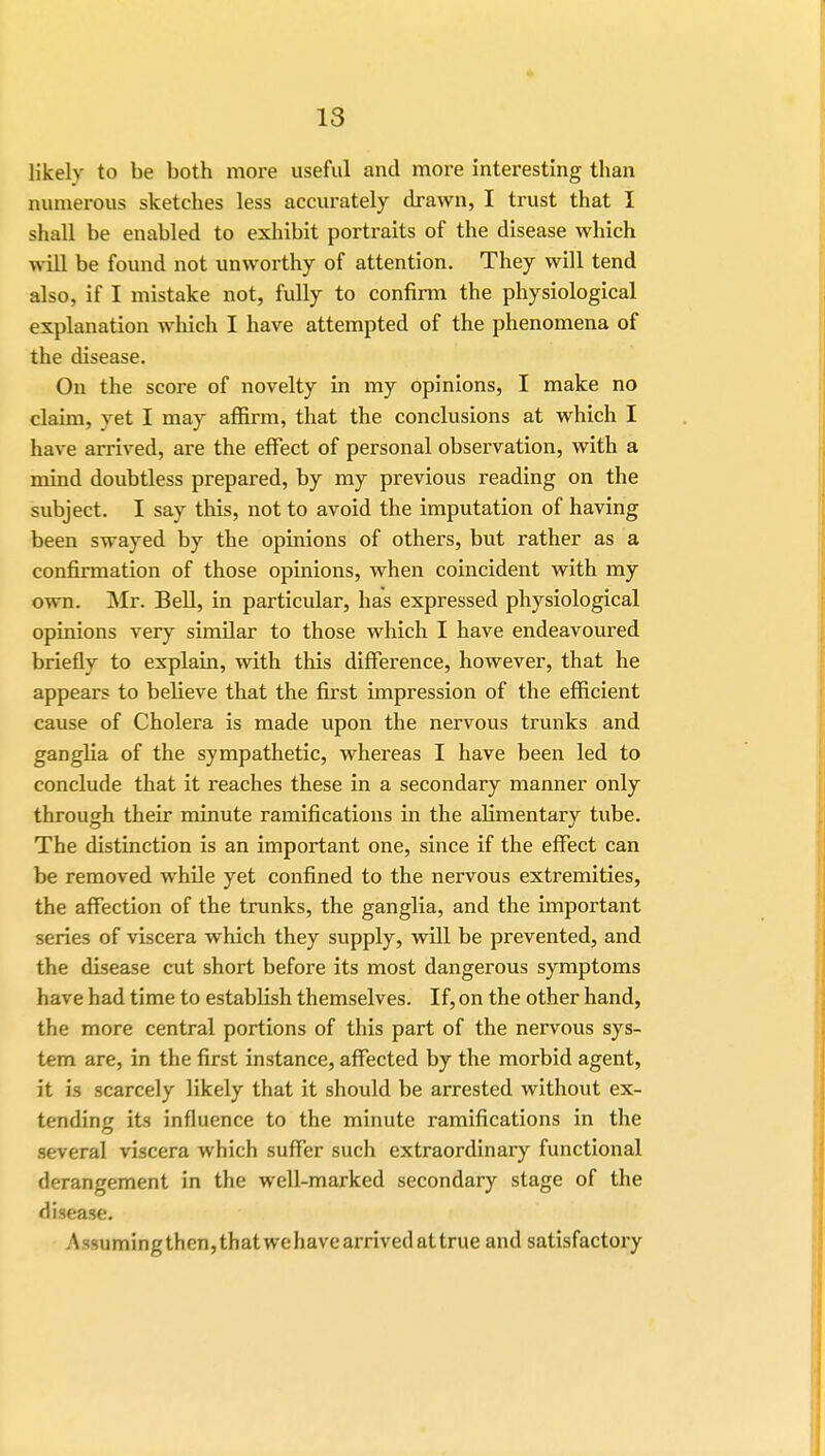 likelv to be both more useful and more interesting than numerous sketches less accurately drawn, I trust that I shall be enabled to exhibit portraits of the disease which will be found not unworthy of attention. They will tend also, if I mistake not, fully to confirm the physiological explanation which I have attempted of the phenomena of the disease. On the score of novelty in my opinions, I make no claim, yet I may affirm, that the conclusions at which I have arrived, are the effect of personal observation, with a mind doubtless prepared, by my previous reading on the subject. I say this, not to avoid the imputation of having been swayed by the opinions of others, but rather as a confirmation of those opinions, when coincident with my own. Mr. Bell, in particular, has expressed physiological opinions very similar to those which I have endeavoured briefly to explain, with this difference, however, that he appears to believe that the first impression of the efficient cause of Cholera is made upon the nervous trunks and ganglia of the sympathetic, whereas I have been led to conclude that it reaches these in a secondary manner only through their minute ramifications in the alimentary tube. The distinction is an important one, since if the effect can be removed while yet confined to the nervous extremities, the affection of the trunks, the ganglia, and the important series of viscera which they supply, will be prevented, and the disease cut short before its most dangerous symptoms have had time to establish themselves. If, on the other hand, the more central portions of this part of the nervous sys- tem are, in the first instance, affected by the morbid agent, it is scarcely likely that it should be arrested without ex- tending its influence to the minute ramifications in the several viscera which suffer such extraordinary functional derangement in the well-marked secondary stage of the disease. Assuming then, that wehave arrived at true and satisfactory