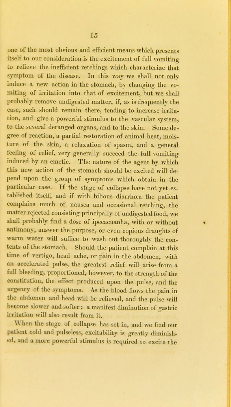 one of the most obvious and efficient means which presents itself to our consideration is the excitement of full vomiting to relieve the inefficient retchings which characterize that symptom of the disease. In this way we shall not only induce a new action in the stomach, by changing the vo- miting of irritation into that of excitement, but we shall probably remove undigested matter, if, as is frequently the case, such should remain there, tending to increase irrita- tion, and give a powerful stimulus to the vascular system, to the several deranged organs, and to the skin. Some de- gree of reaction, a partial restoration of animal heat, mois- ture of the skin, a relaxation of spasm, and a general feeling of relief, very generally succeed the full vomiting induced by an emetic. The nature of the agent by which this new action of the stomach should be excited will de- pend upon the group of symptoms which obtain in the particular case. If the stage of collapse have not yet es- tablished itself, and if with bilious diarrhoea the patient complains much of nausea and occasional retching, the matter rejected consisting principally of undigested food, we shall probably find a dose of ipecacuanha, with or without antimony, answer the purpose, or even copious draughts of warm water will suffice to wash out thoroughly the con- tents of the stomach. Should the patient complain at this time of vertigo, head ache, or pain in the abdomen, with an accelerated pulse, the greatest relief will arise from a full bleeding, proportioned, however, to the strength of the constitution, the effect produced upon the pulse, and the urgency of the symptoms. As the blood flows the pain in the abdomen and head will be relieved, and the pulse will become slower and softer; a manifest diminution of gastric irritation will also result from it. When the stage of collapse has set in, and we find our patient cold and pulseless, excitability is greatly diminish- ed, and a more powerful stimulus is required to excite the