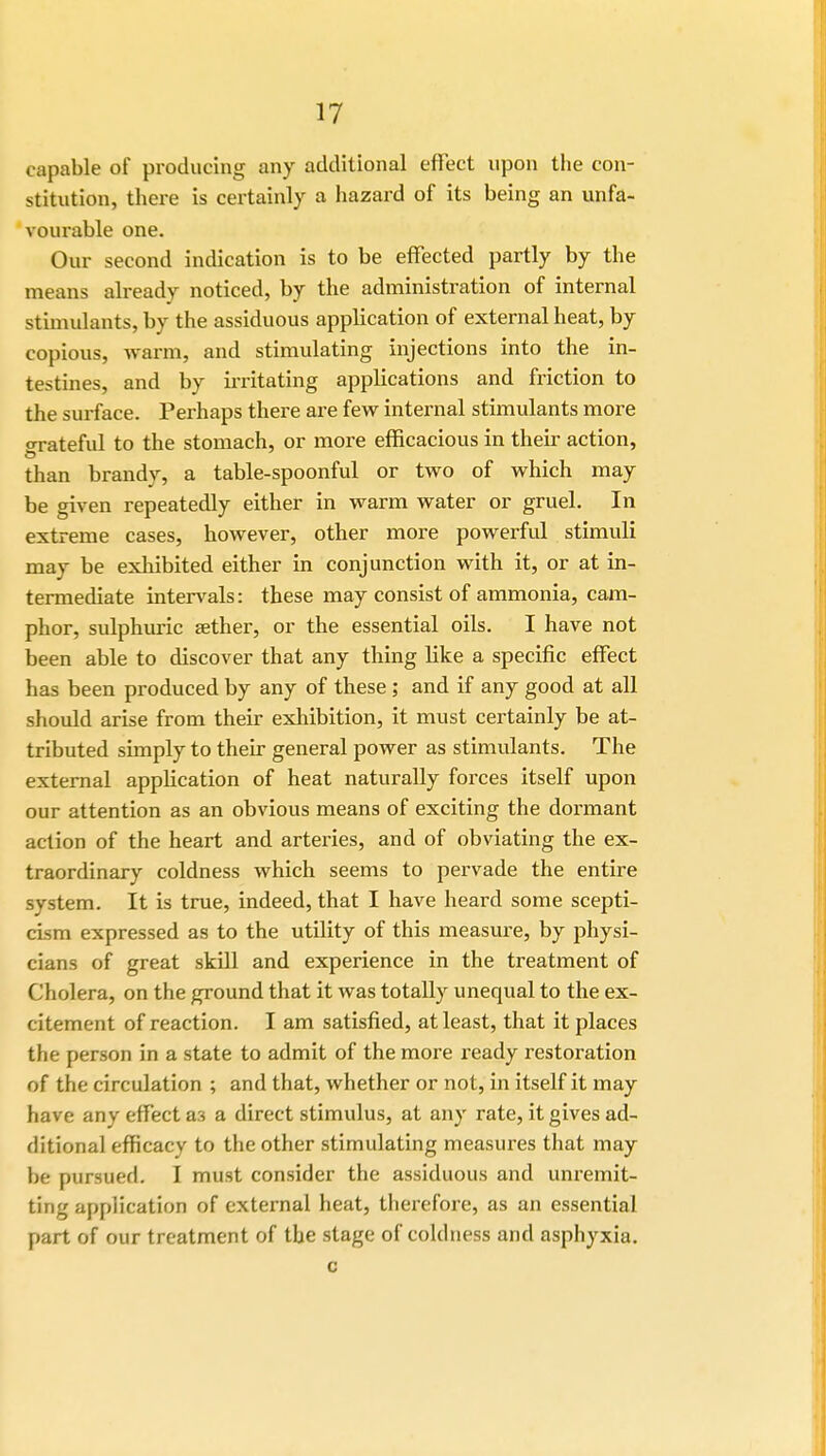 capable of producing any additional effect upon the con- stitution, there is certainly a hazard of its being an unfa- vourable one. Our second indication is to be effected partly by the means already noticed, by the administration of internal stimulants, by the assiduous application of external heat, by copious, warm, and stimulating injections into the in- testines, and by irritating applications and friction to the surface. Perhaps there are few internal stimulants more o-rateful to the stomach, or more efficacious in their action, than brandy, a table-spoonful or two of which may be given repeatedly either in warm water or gruel. In extreme cases, however, other more powerful stimuli may be exhibited either in conjunction with it, or at in- termediate intervals: these may consist of ammonia, cam- phor, sulphuric aether, or the essential oils. I have not been able to discover that any thing like a specific effect has been produced by any of these ; and if any good at all should arise from their exhibition, it must certainly be at- tributed simply to their general power as stimulants. The external application of heat naturally forces itself upon our attention as an obvious means of exciting the dormant action of the heart and arteries, and of obviating the ex- traordinary coldness which seems to pervade the entire system. It is true, indeed, that I have heard some scepti- cism expressed as to the utility of this measure, by physi- cians of great skill and experience in the treatment of Cholera, on the ground that it was totally unequal to the ex- citement of reaction. I am satisfied, at least, that it places the person in a state to admit of the more ready restoration of the circulation ; and that, whether or not, in itself it may have any effect as a direct stimulus, at any rate, it gives ad- ditional efficacy to the other stimulating measures that may be pursued. I must consider the assiduous and unremit- ting application of external heat, therefore, as an essential part of our treatment of the stage of coldness and asphyxia.