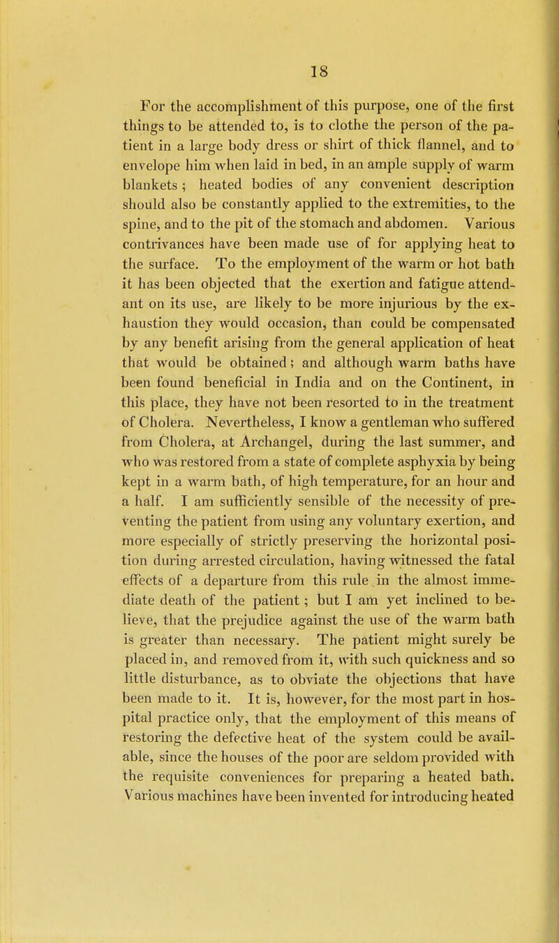 For the accomplishment of this purpose, one of the first things to be attended to, is to clothe the person of the pa- tient in a large body dress or shirt of thick flannel, and to envelope him when laid in bed, in an ample supply of warm blankets; heated bodies of any convenient description should also be constantly applied to the extremities, to the spine, and to the pit of the stomach and abdomen. Various contrivances have been made use of for applying heat to the surface. To the employment of the warm or hot bath it has been objected that the exertion and fatigue attend- ant on its use, are likely to be more injurious by the ex- haustion they would occasion, than could be compensated by any benefit arising from the general application of heat that would be obtained; and although warm baths have been found beneficial in India and on the Continent, in this place, they have not been resorted to in the treatment of Cholera. Nevertheless, I know a gentleman who suffered from Cholera, at Archangel, during the last summer, and who was restored from a state of complete asphyxia by being kept in a warm bath, of high temperature, for an hour and a half. I am sufficiently sensible of the necessity of pre- venting the patient from using any voluntary exertion, and more especially of strictly preserving the horizontal posi- tion during arrested circulation, having witnessed the fatal effects of a departure from this rule in the almost imme- diate death of the patient; but I am yet inclined to be- lieve, that the prejudice against the use of the warm bath is greater than necessary. The patient might surely be placed in, and removed from it, with such quickness and so little disturbance, as to obviate the objections that have been made to it. It is, however, for the most part in hos- pital practice only, that the employment of this means of restoring the defective heat of the system could be avail- able, since the houses of the poor are seldom provided with the requisite conveniences for preparing a heated bath. Various machines have been invented for introducing heated