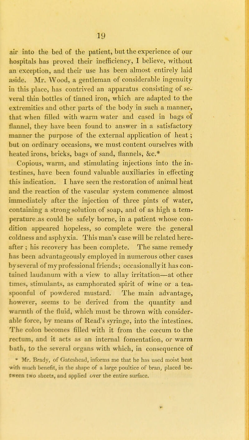 air into the bed of the patient, but the experience of our hospitals has proved their inefficiency, I believe, without an exception, and their use has been almost entirely laid aside. Mr. Wood, a gentleman of considerable ingenuity in this place, has contrived an apparatus consisting of se- veral thin bottles of tinned iron, which are adapted to the extremities and other parts of the body in such a manner, that when filled with warm water and cased in bags of flannel, they have been found to answer in a satisfactory manner the purpose of the external application of heat; but on ordinary occasions, we must content ourselves with heated irons, bricks, bags of sand, flannels, &c* Copious, warm, and stimulating injections into the in- testines, have been found valuable auxiliaries in effecting this indication. I have seen the restoration of animal heat and the reaction of the vascular system commence almost immediately after the injection of three pints of water, containing a strong solution of soap, and of as high a tem- perature as could be safely borne, in a patient whose con- dition appeared hopeless, so complete were the general coldness and asphyxia. This man's case will be related here- after ; his recovery has been complete. The same remedy has been advantageously employed in numerous other cases by several of my professional friends; occasionally it has con- tained laudanum with a view to allay irritation—at other times, stimulants, as camphorated spirit of wine or a tea- spoonful of powdered mustard. The main advantage, however, seems to be derived from the quantity and warmth of the fluid, which must be thrown with consider- able force, by means of Read's syringe, into the intestines. The colon becomes filled with it from the ccecum to the rectum, and it acts as an internal fomentation, or warm bath, to the several organs with which, in consequence of • Mr. Brady, of Gateshead, informs me that he has used moist heat with much benefit, in the shape of a large poultice of bran, placed be- tween two sheets, and applied over the entire surface.