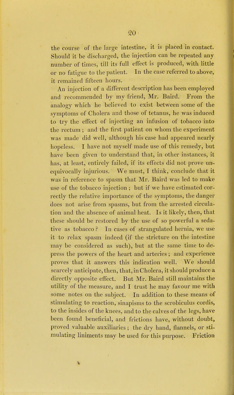 the course of the large intestine, it is placed in contact. Should it be discharged, the injection can be repeated any number of times, till its full effect is produced, with little or no fatigue to the patient. In the case referred to above, it remained fifteen hours. An injection of a different description has been employed and recommended by my friend, Mr. Baird. From the analogy which he believed to exist between some of the symptoms of Cholera and those of tetanus, he was induced to try the effect of injecting an infusion of tobacco into the rectum ; and the first patient on whom the experiment was made did well, although his case had appeared nearly hopeless. I have not myself made use of this remedy, but have been given to understand that, in other instances, it has, at least, entirely failed, if its effects did not prove un- equivocally injurious. We must, I think, conclude that it was in reference to spasm that Mr. Baird was led to make use of the tobacco injection ; but if we have estimated cor- rectly the relative importance of the symptoms, the danger does not arise from spasms, but from the arrested circula- tion and the absence of animal heat. Is it likely, then, that these should be restored by the use of so powerful a seda- tive as tobacco ? In cases of strangulated hernia, we use it to relax spasm indeed (if the stricture on the intestine may be considered as such), but at the same time to de- press the powers of the heart and arteries ; and experience proves that it answers this indication well. We should scarcely anticipate, then, that, in Cholera, it should produce a directly opposite effect. But Mr. Baird still maintains the utility of the measure, and I trust he may favour me with some notes on the subject. In addition to these means of stimulating to reaction, sinapisms to the scrobiculus cordis, to the insides of the knees, and to the calves of the legs, have been found beneficial, and frictions have, without doubt, proved valuable auxiliaries; the dry hand, flannels, or sti- mulating liniments may be used for this purpose. Friction
