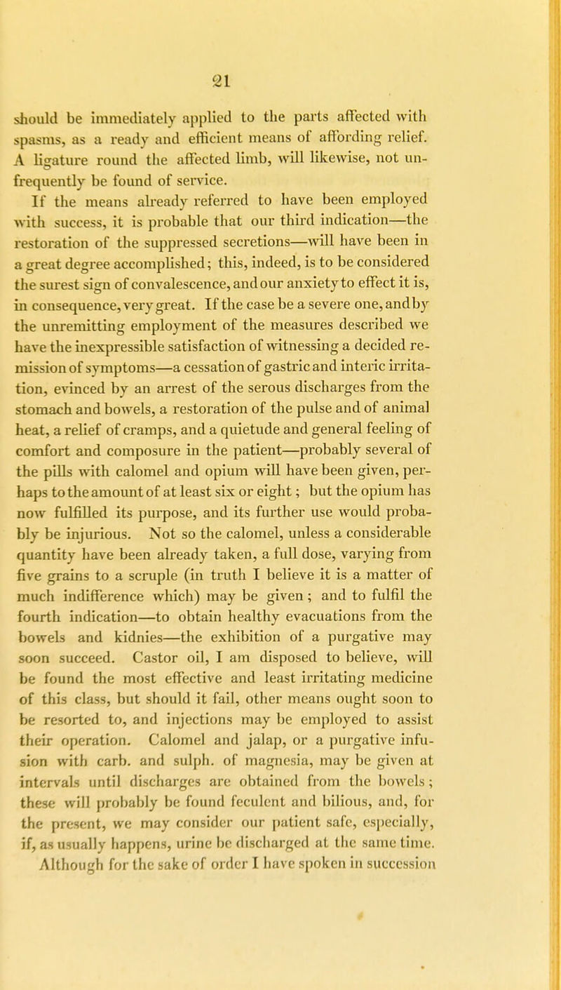 should be immediately applied to the parts affected with spasms, as a ready and efficient means of affording relief. A lisature round the affected limb, will likewise, not un- frequently be found of service. If the means already referred to have been employed with success, it is probable that our third indication—the restoration of the suppressed secretions—will have been in a great degree accomplished; this, indeed, is to be considered the surest sign of convalescence, and our anxiety to effect it is, in consequence, very great. If the case be a severe one, andby the unremitting employment of the measures described we have the inexpressible satisfaction of witnessing a decided re- mission of symptoms—a cessation of gastric and interic irrita- tion, evinced by an arrest of the serous discharges from the stomach and bowels, a restoration of the pulse and of animal heat, a relief of cramps, and a quietude and general feeling of comfort and composure in the patient—probably several of the pills with calomel and opium will have been given, per- haps to the amount of at least six or eight; but the opium has now fulfilled its purpose, and its further use would proba- bly be injurious. Not so the calomel, unless a considerable quantity have been already taken, a full dose, varying from five grains to a scruple (in truth I believe it is a matter of much indifference which) may be given; and to fulfil the fourth indication—to obtain healthy evacuations from the bowels and kidnies—the exhibition of a purgative may soon succeed. Castor oil, I am disposed to believe, will be found the most effective and least irritating medicine of this class, but should it fail, other means ought soon to be resorted to, and injections may be employed to assist their operation. Calomel and jalap, or a purgative infu- sion with carb. and sulph. of magnesia, may be given at intervals until discharges are obtained from the bowels; these will probably be found feculent and bilious, and, for the present, we may consider our patient safe, especially, if, as usually happens, urine be discharged at the same time. Although for the sake of order I have spoken in succession