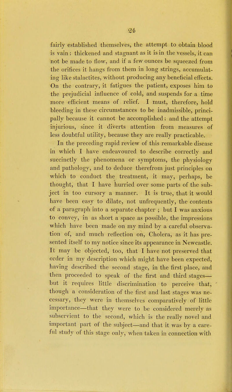 fairly established themselves, the attempt to obtain blood is vain ; thickened and stagnant as it is in the vessels, it can not be made to flow, and if a few ounces be squeezed from the orifices it hangs from them in long strings, accumulat- ing like stalactites, without producing any beneficial effects. On the contrary, it fatigues the patient, exposes him to the prejudicial influence of cold, and suspends for a time more efficient means of relief. I must, therefore, hold bleeding in these circumstances to be inadmissible, princi- pally because it cannot be accomplished; and the attempt injurious, since it diverts attention from measures of less doubtful utility, because they are really practicable. In the preceding rapid review of this remarkable disease in which I have endeavoured to describe correctly and succinctly the phenomena or symptoms, the physiology and pathology, and to deduce therefrom just principles on which to conduct the treatment, it may, perhaps, be thought, that I have hurried over some parts of the sub- ject in too cursory a manner. It is true, that it would have been easy to dilate, not unfrequently, the contents of a paragraph into a separate chapter ; but I was anxious to convey, in as short a space as possible, the impressions which have been made on my mind by a careful observa- tion of, and much reflection on, Cholera, as it has pre- sented itself to my notice since its appearance in Newcastle. It may be objected, too, that I have not preserved that order in my description which might have been expected, having described the second stage, in the first place, and then proceeded to speak of the first and third stages— but it requires little discrimination to perceive that, though a consideration of the first and last stages was ne- cessary, they were in themselves comparatively of little importance—that they were to be considered merely as subservient to the second, which is the really novel and important part of the subject—and that it was by a care- ful study of this stage only, when taken in connection with