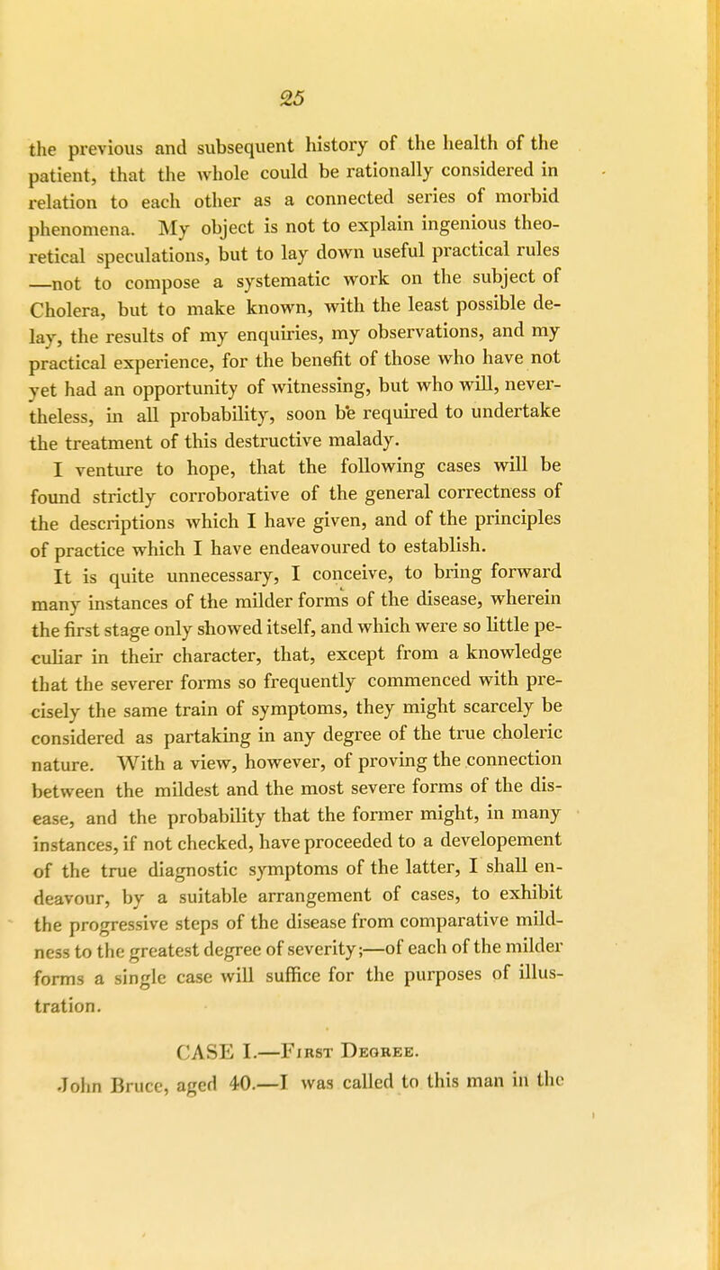 the previous and subsequent history of the health of the patient, that the whole could be rationally considered in relation to each other as a connected series of morbid phenomena. My object is not to explain ingenious theo- retical speculations, but to lay down useful practical rules not to compose a systematic work on the subject of Cholera, but to make known, with the least possible de- lay, the results of my enquiries, my observations, and my practical experience, for the benefit of those who have not yet had an opportunity of witnessing, but who will, never- theless, in all probability, soon be required to undertake the treatment of this destructive malady. I venture to hope, that the following cases will be found strictly corroborative of the general correctness of the descriptions which I have given, and of the principles of practice which I have endeavoured to establish. It is quite unnecessary, I conceive, to bring forward many instances of the milder forms of the disease, wherein the first stage only showed itself, and which were so little pe- culiar in their character, that, except from a knowledge that the severer forms so frequently commenced with pre- cisely the same train of symptoms, they might scarcely be considered as partaking in any degree of the true choleric nature. With a view, however, of proving the connection between the mildest and the most severe forms of the dis- ease, and the probability that the former might, in many instances, if not checked, have proceeded to a developement of the true diagnostic symptoms of the latter, I shall en- deavour, by a suitable arrangement of cases, to exhibit the progressive steps of the disease from comparative mild- ness to the greatest degree of severity;—of each of the milder forms a single case will suffice for the purposes of illus- tration. CASE L—First Degree. John Bruce, aged 40.—I was called to this man in the