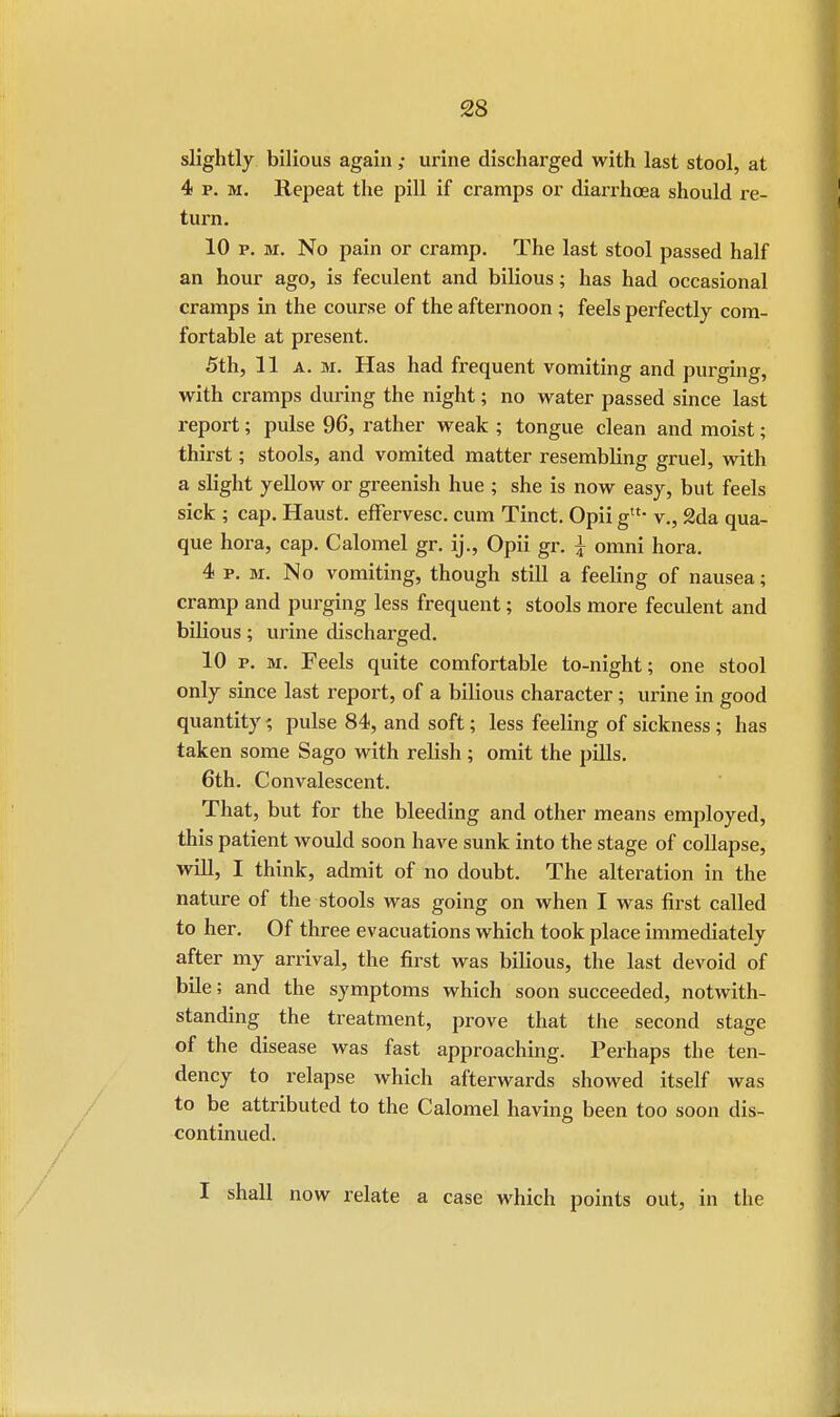 slightly bilious again ,• urine discharged with last stool, at 4 p. m. Repeat the pill if cramps or diarrhcea should re- turn. 10 p. m. No pain or cramp. The last stool passed half an hour ago, is feculent and bilious; has had occasional cramps in the course of the afternoon ; feels perfectly com- fortable at present. 5th, 11a. m. Has had frequent vomiting and purging, with cramps during the night; no water passed since last report; pulse 96, rather weak ; tongue clean and moist; thirst; stools, and vomited matter resembling gruel, with a slight yellow or greenish hue ; she is now easy, but feels sick ; cap. Haust. effervesc. cum Tinct. Opii gtu v., 2da qua- que hora, cap. Calomel gr. ij., Opii gr. £ omni hora. 4 p. m. No vomiting, though still a feeling of nausea; cramp and purging less frequent; stools more feculent and bilious; virine discharged. 10 p. m. Feels quite comfortable to-night; one stool only since last report, of a bilious character; urine in good quantity % pulse 84, and soft; less feeling of sickness ; has taken some Sago with relish; omit the pills. 6th. Convalescent. That, but for the bleeding and other means employed, this patient would soon have sunk into the stage of collapse, will, I think, admit of no doubt. The alteration in the nature of the stools was going on when I was first called to her. Of three evacuations which took place immediately after my arrival, the first was bilious, the last devoid of bile; and the symptoms which soon succeeded, notwith- standing the treatment, prove that the second stage of the disease was fast approaching. Perhaps the ten- dency to relapse which afterwards showed itself was to be attributed to the Calomel having been too soon dis- continued. I shall now relate a case which points out, in the