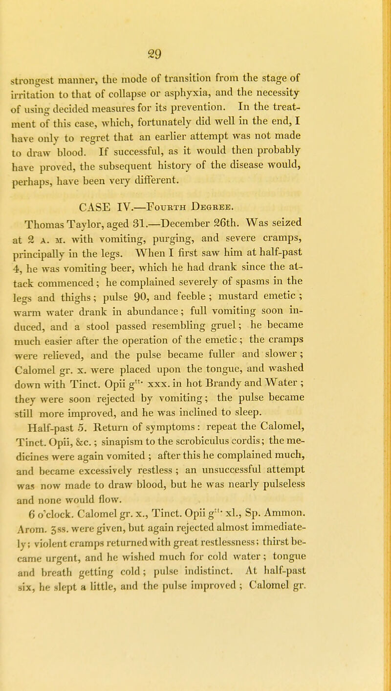 strongest manner, the mode of transition from the stage of irritation to that of collapse or asphyxia, and the necessity of vising decided measures for its prevention. In the treat- ment of this case, which, fortunately did well in the end, I have only to regret that an earlier attempt was not made to draw blood. If successful, as it would then probably have proved, the subsequent history of the disease would, perhaps, have been very different. CASE IV.—Fourth Degree. Thomas Taylor, aged 31.—December 26th. Was seized at 2 a. m. with vomiting, purging, and severe cramps, principally in the legs. When I first saw him at half-past 4, he was vomiting beer, which he had drank since the at- tack commenced; he complained severely of spasms in the legs and thighs; pulse 90, and feeble; mustard emetic ; warm water drank in abundance; full vomiting soon in- duced, and a stool passed resembling gruel; he became much easier after the operation of the emetic; the cramps were relieved, and the pulse became fuller and slower; Calomel gr. x. were placed upon the tongue, and washed down with Tinct. Opii gtN xxx. in hot Brandy and Water ; they were soon rejected by vomiting; the pulse became still more improved, and he was inclined to sleep. Half-past 5. Return of symptoms : repeat the Calomel, Tinct. Opii, &c.; sinapism to the scrobiculus cordis; the me- dicines were again vomited ; after this he complained much, and became excessively restless ; an unsuccessful attempt was now made to draw blood, but he was nearly pulseless and none would flow. 6 o'clock. Calomel gr. x., Tinct. Opii g11' xl., Sp. Amnion. A rom. 3ss. were given, but again rejected almost immediate- ly; violent cramps returned with great restlessness; thirst be- came urgent, and he wished much for cold water; tongue and breath getting cold; pulse indistinct. At half-past six, he slept a little, and the pulse improved ; Calomel gr.