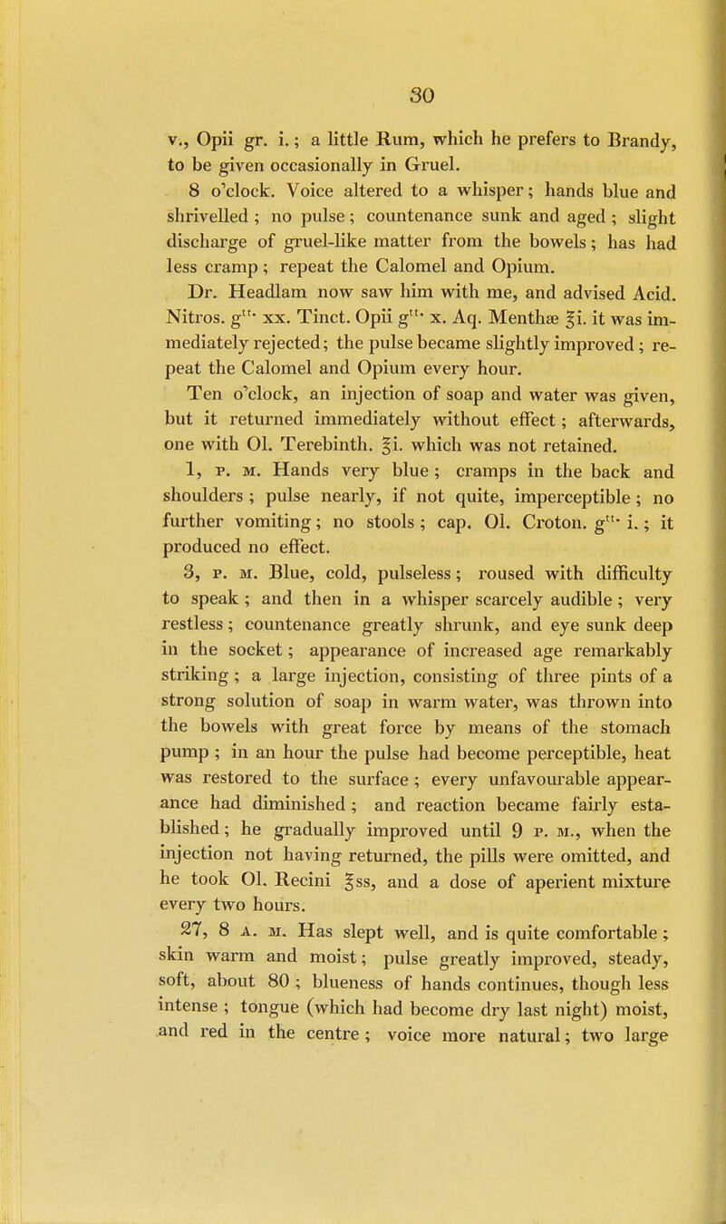 v., Opii gr. i.; a little Rum, which he prefers to Brandy, to be given occasionally in Gruel. 8 o'clock. Voice altered to a whisper; hands blue and shrivelled ; no pulse; countenance sunk and aged ; slight discharge of gruel-like matter from the bowels; has had less cramp; repeat the Calomel and Opium. Dr. Headlam now saw him with me, and advised Acid. Nitros. gtu xx. Tinct. Opii gtt- x. Aq. Menthse %\. it was im- mediately rejected; the pulse became slightly improved; re- peat the Calomel and Opium every hour. Ten o'clock, an injection of soap and water was given, but it returned immediately without effect; afterwards, one with 01. Terebinth. %\. which was not retained. 1, p. m. Hands very blue; cramps in the back and shoulders ; pulse nearly, if not quite, imperceptible; no further vomiting; no stools ; cap, 01. Croton. gtu i.; it produced no effect. 3, p. m. Blue, cold, pulseless; roused with difficulty to speak; and then in a whisper scarcely audible; very restless; countenance greatly shrunk, and eye sunk deep in the socket; appearance of increased age remarkably striking; a large injection, consisting of three pints of a strong solution of soap in warm water, was thrown into the bowels with great force by means of the stomach pump ; in an hour the pulse had become perceptible, heat was restored to the surface ; every unfavourable appear- ance had diminished ; and reaction became fairly esta- blished; he gradually improved until 9 p. m., when the injection not having returned, the pills were omitted, and he took 01. Recini gss, and a dose of aperient mixture every two hours. 27, 8 a. m. Has slept well, and is quite comfortable; skin warm and moist; pulse greatly improved, steady, soft, about 80 ; blueness of hands continues, though less intense ; tongue (which had become dry last night) moist, and red in the centre ; voice more natural; two large