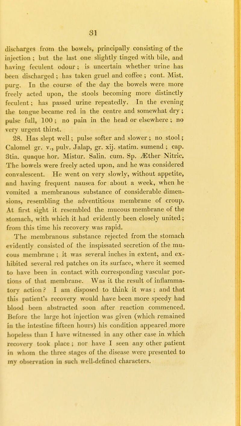 discharges from the bowels, principally consisting of the injection ; but the last one slightly tinged with bile, and having feculent odour; is uncertain whether urine has been discharged ; has taken gruel and coffee ; cont. Mist, purg. In the course of the day the bowels were more freely acted upon, the stools becoming more distinctly feculent; has passed urine repeatedly. In the evening the tongue became red in the centre and somewhat dry; pulse full, 100 ; no pain in the head or elsewhere ; no very urgent thirst. 28. Has slept well; pulse softer and slower ; no stool; Calomel gr. v., pulv. Jalap, gr. xij. statim. sumend; cap. 3tia. quaque hor. Mistur. Salin. cum. Sp. iEther Nitric. The bowels were freely acted upon, and he was considered convalescent. He went on very slowly, without appetite, and having frequent nausea for about a week, when he vomited a membranous substance of considerable dimen- sions, resembling the adventitious membrane of croup. At first sight it resembled the mucous membrane of the stomach, with which it had evidently been closely united; from this time his recovery was rapid. The membranous substance rejected from the stomach evidently consisted of the inspissated secretion of the mu- cous membrane ; it was several inches in extent, and ex- hibited several red patches on its surface, where it seemed to have been in contact with corresponding vascular por- tions of that membrane. Was it the result of inflamma- tory action ? I am disposed to think it was; and that this patient's recovery would have been more speedy had blood been abstracted soon after reaction commenced. Before the large hot injection was given (which remained in the intestine fifteen hours) his condition appeared more hopeless than I have witnessed in any other case in which recovery took place ; nor have I seen any other patient in whom the three stages of the disease were presented to my observation in such well-defined characters.