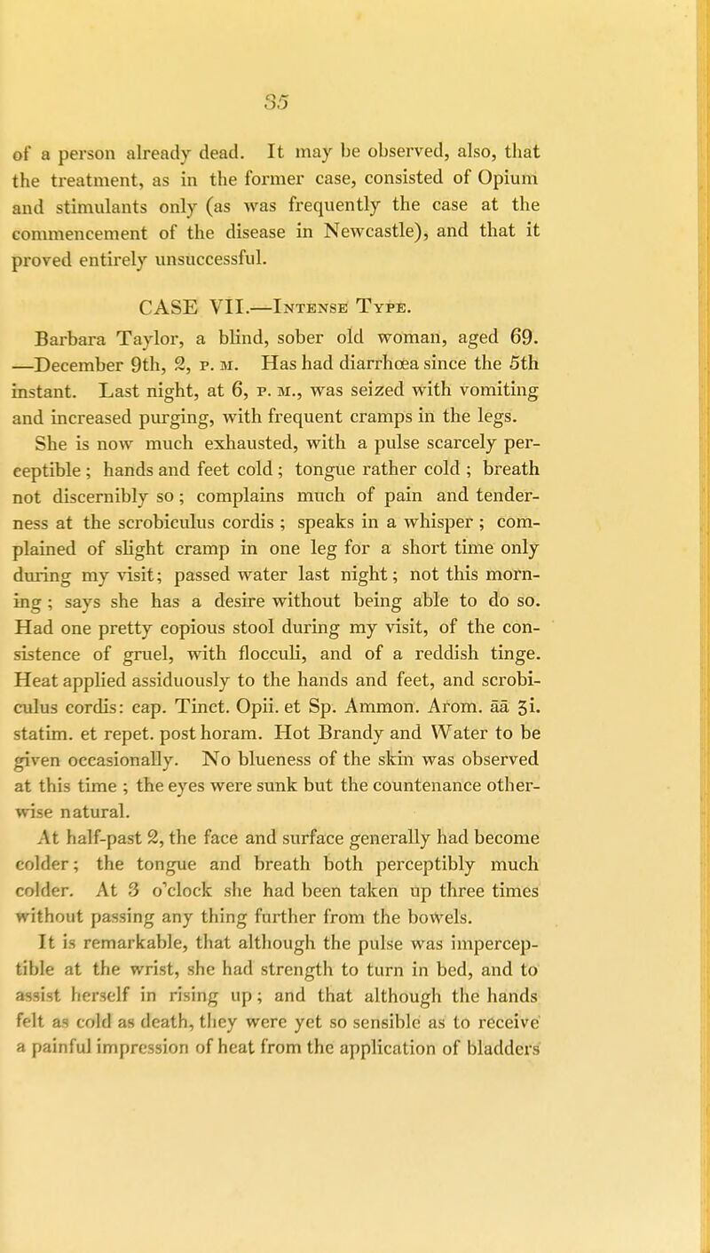 of a person already dead. It may be observed, also, that the treatment, as in the former case, consisted of Opium and stimulants only (as was frequently the case at the commencement of the disease in Newcastle), and that it proved entirely unsuccessful. CASE VII.—Intense Type. Barbara Taylor, a bHnd, sober old woman, aged 69. —December 9th, 2, p. m. Has had diarrhcea since the 5th instant. Last night, at 6, p. m., was seized with vomiting and increased purging, with frequent cramps in the legs. She is now much exhausted, with a pulse scarcely per- ceptible ; hands and feet cold; tongue rather cold ; breath not discernibly so; complains much of pain and tender- ness at the scrobiculus cordis ; speaks in a whisper ; com- plained of slight cramp in one leg for a short time only during my visit; passed water last night; not this morn- ing ; says she has a desire without being able to do so. Had one pretty copious stool during my visit, of the con- sistence of gruel, with flocculi, and of a reddish tinge. Heat applied assiduously to the hands and feet, and scrobi- culus cordis: cap. Tinct. Opii. et Sp. Amnion. Arom. aa 5i. statim. et repet. post horam. Hot Brandy and Water to be given occasionally. No blueness of the skin was observed at this time ; the eyes were sunk but the countenance other- wise natural. .\t half-past 2, the face and surface generally had become colder; the tongue and breath both perceptibly much colder. At 3 o'clock she had been taken up three times without passing any thing further from the bowels. It is remarkable, that although the pulse was impercep- tible at the wrist, she had strength to turn in bed, and to assist herself in rising up; and that although the hands felt as cold as death, they were yet so sensible as to receive a painful impression of heat from the application of bladders