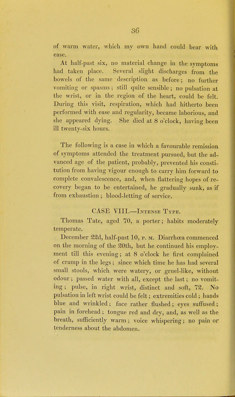 of warm water, which my own hand could bear with ease. At half-past six, no material change in the symptoms had taken place. Several slight discharges from the bowels of the same description as before; no further vomiting or spasms ; still quite sensible; no pulsation at the wrist, or in the region of the heart, could be felt. During this visit, respiration, which had hitherto been performed with ease and regularity, became laborious, and she appeared dying. She died at 8 o'clock, having been ill twenty-six hours. The following is a case in which a favourable remission of symptoms attended the treatment pursued, but the ad- vanced age of the patient, probably, prevented his consti- tution from having vigour enough to carry him forward to complete convalescence, and, when flattering hopes of re- covery began to be entertained, he gradually sunk, as if from exhaustion ; blood-letting of service. CASE VIII.—Intense Type. Thomas Tate, aged 70, a porter; habits moderately temperate. December S2d, half-past 10, p. m. Diarrhoea commenced on the morning of the 20th, but he continued his employ- ment till this evening; at 8 o'clock he first complained of cramp in the legs; since which time he has had several small stools, which were watery, or gruel-like, without odour; passed water with all, except the last; no vomit- ing ; pulse, in right wrist, distinct and soft, 12. No pulsation in left wrist could be felt; extremities cold ; hands blue and wrinkled; face rather flushed; eyes suffused; pain in forehead; tongue red and dry, and, as well as the breath, sufficiently warm; voice whispering; no pain or tenderness about the abdomen.