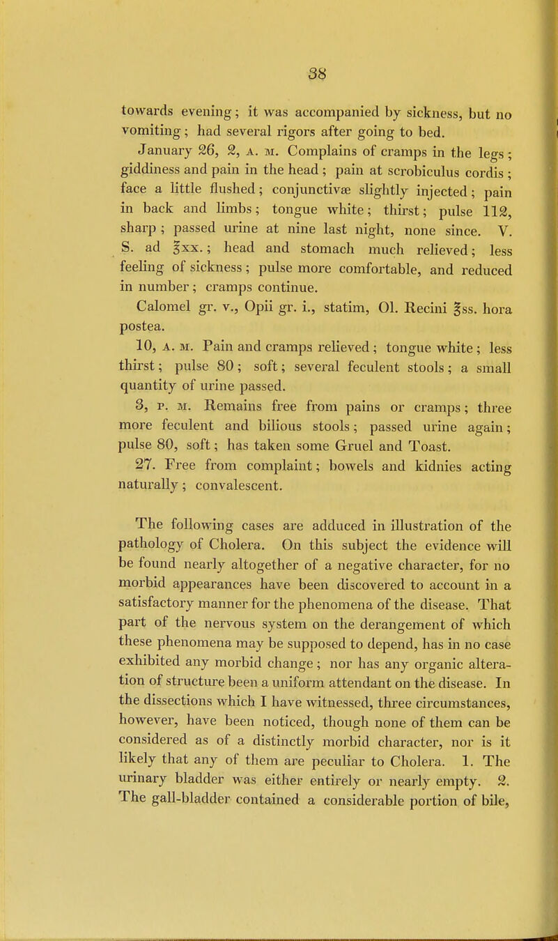 towards evening; it was accompanied by sickness, but no vomiting; had several rigors after going to bed. January 26, 2, a. m. Complains of cramps in the legs; giddiness and pain in the head ; pain at scrobiculus cordis ; face a little flushed; conjunctivae slightly injected; pain in back and limbs; tongue white; thirst; pulse 112, sharp ; passed urine at nine last night, none since. V. S. ad gxx.; head and stomach much relieved; less feeling of sickness; pulse more comfortable, and reduced in number; cramps continue. Calomel gr. v., Opii gr. i., statim, 01. Recini gss. hora postea. 10, a. m. Pain and cramps relieved; tongue white; less thirst; pulse 80; soft; several feculent stools; a small quantity of urine passed. 3, p. m. Remains free from pains or cramps; three more feculent and bilious stools; passed urine again; pulse 80, soft; has taken some Gruel and Toast. 27. Free from complaint; bowels and kidnies acting naturally; convalescent. The following cases are adduced in illustration of the pathology of Cholera. On this subject the evidence will be found nearly altogether of a negative character, for no morbid appearances have been discovered to account in a satisfactory manner for the phenomena of the disease. That part of the nervous system on the derangement of which these phenomena may be supposed to depend, has in no case exhibited any morbid change; nor has any organic altera- tion of structure been a uniform attendant on the disease. In the dissections which I have witnessed, three circumstances, however, have been noticed, though none of them can be considered as of a distinctly morbid character, nor is it likely that any of them are peculiar to Cholera. 1. The urinary bladder was either entirely or nearly empty. 2. The gall-bladder contained a considerable portion of bile,