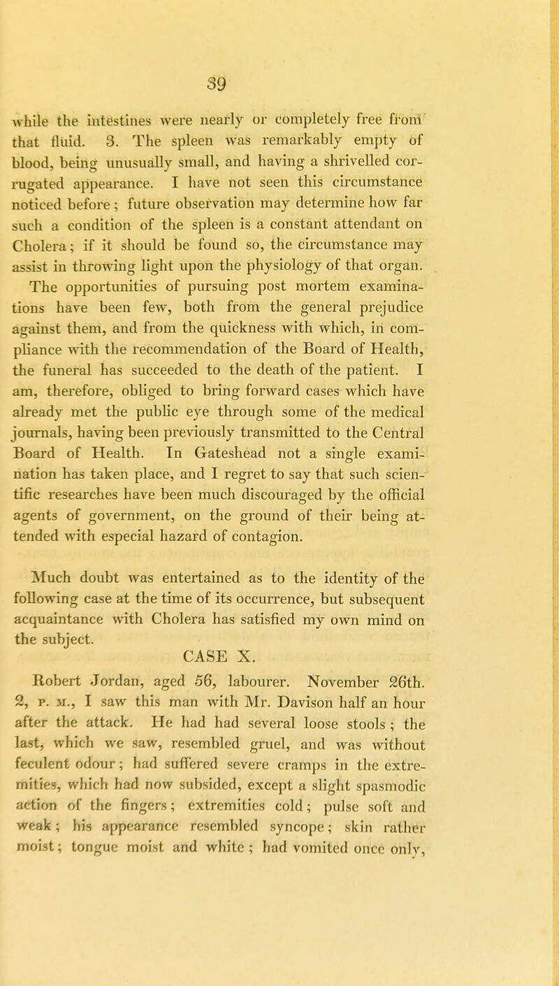 while the intestines were nearly or completely free from that fluid. 3. The spleen was remarkably empty of blood, being unusually small, and having a shrivelled cor- rugated appearance. I have not seen this circumstance noticed before ; future observation may determine how far such a condition of the spleen is a constant attendant on Cholera; if it should be found so, the circumstance may assist in throwing light upon the physiology of that organ. The opportunities of pursuing post mortem examina- tions have been few, both from the general prejudice against them, and from the quickness with which, in com- pliance with the recommendation of the Board of Health, the funeral has succeeded to the death of the patient. I am, therefore, obliged to bring forward cases which have already met the public eye through some of the medical journals, having been previously transmitted to the Central Board of Health. In Gateshead not a single exami- nation has taken place, and I regret to say that such scien- tific researches have been much discouraged by the official agents of government, on the ground of their being at- tended with especial hazard of contagion. Much doubt was entertained as to the identity of the following case at the time of its occurrence, but subsequent acquaintance with Cholera has satisfied my own mind on the subject. CASE X. Robert Jordan, aged 56, labourer. November 26th. 2, p. m., I saw this man with Mr. Davison half an hour after the attack. He had had several loose stools ; the last, which we saw, resembled gruel, and was without feculent odour; had suffered severe cramps in the extre- mities, which had now subsided, except a slight spasmodic artion of the fingers; extremities cold; pulse soft and weak; his appearance resembled syncope; skin rather moist; tongue moist and white; had vomited once onlv.