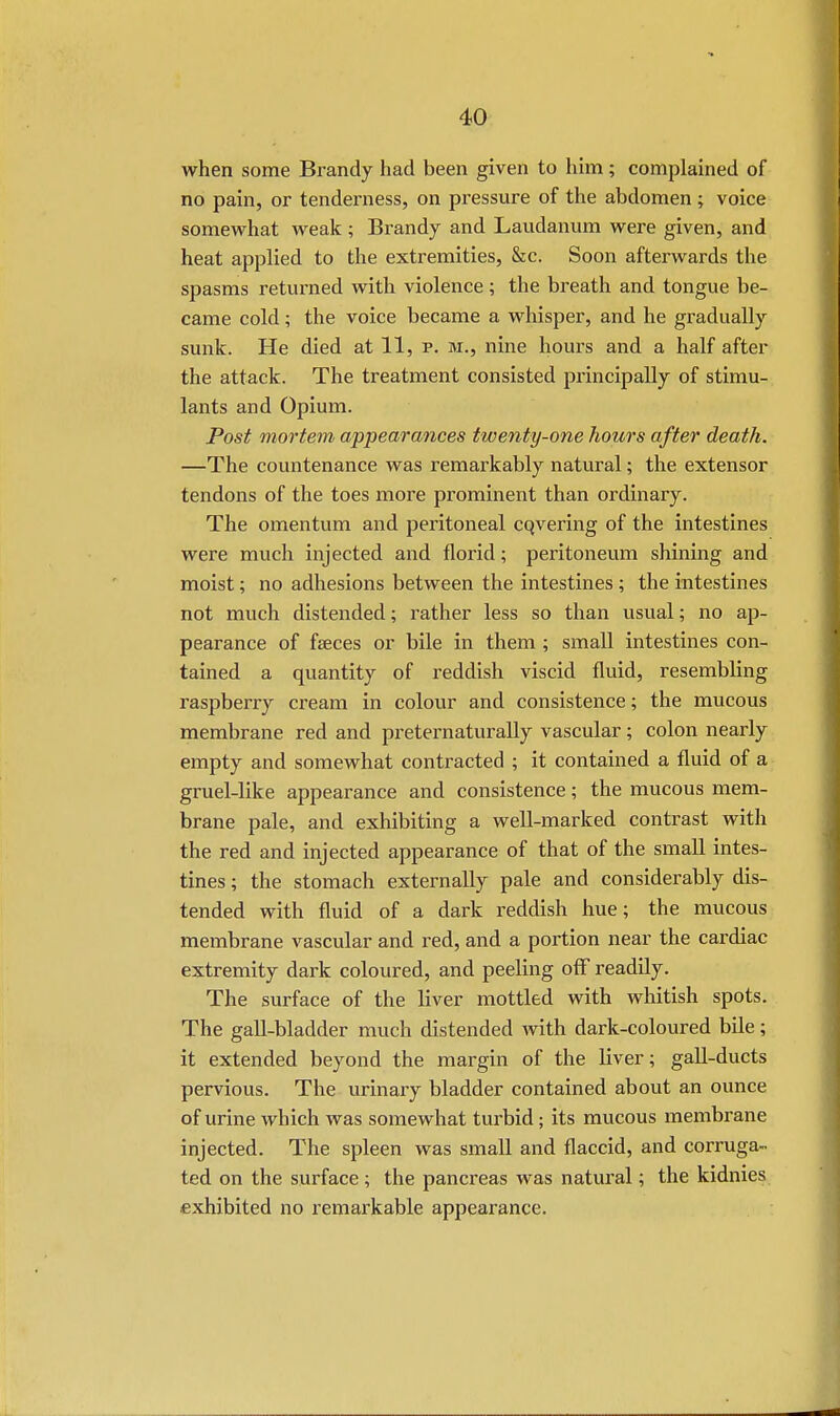 when some Brandy had been given to him; complained of no pain, or tenderness, on pressure of the abdomen; voice somewhat weak ; Brandy and Laudanum were given, and heat applied to the extremities, &c. Soon afterwards the spasms returned with violence; the breath and tongue be- came cold; the voice became a whisper, and he gradually sunk. He died at 11, p. m., nine hours and a half after the attack. The treatment consisted principally of stimu- lants and Opium. Post mortem appearances twenty-one hours after death. —The countenance was remarkably natural; the extensor tendons of the toes more prominent than ordinary. The omentum and peritoneal cqvering of the intestines were much injected and florid; peritoneum shining and moist; no adhesions between the intestines ; the intestines not much distended; rather less so than usual; no ap- pearance of feces or bile in them ; small intestines con- tained a quantity of reddish viscid fluid, resembling raspberry cream in colour and consistence; the mucous membrane red and preternaturally vascular; colon nearly empty and somewhat contracted ; it contained a fluid of a gruel-like appearance and consistence; the mucous mem- brane pale, and exhibiting a well-marked contrast with the red and injected appearance of that of the small intes- tines ; the stomach externally pale and considerably dis- tended with fluid of a dark reddish hue; the mucous membrane vascular and red, and a portion near the cardiac extremity dark coloured, and peeling off readily. The surface of the liver mottled with whitish spots. The gall-bladder much distended with dark-coloured bile; it extended beyond the margin of the liver; gall-ducts pervious. The urinary bladder contained about an ounce of urine which was somewhat turbid; its mucous membrane injected. The spleen was small and flaccid, and corruga- ted on the surface; the pancreas was natural; the kidnies exhibited no remarkable appearance.