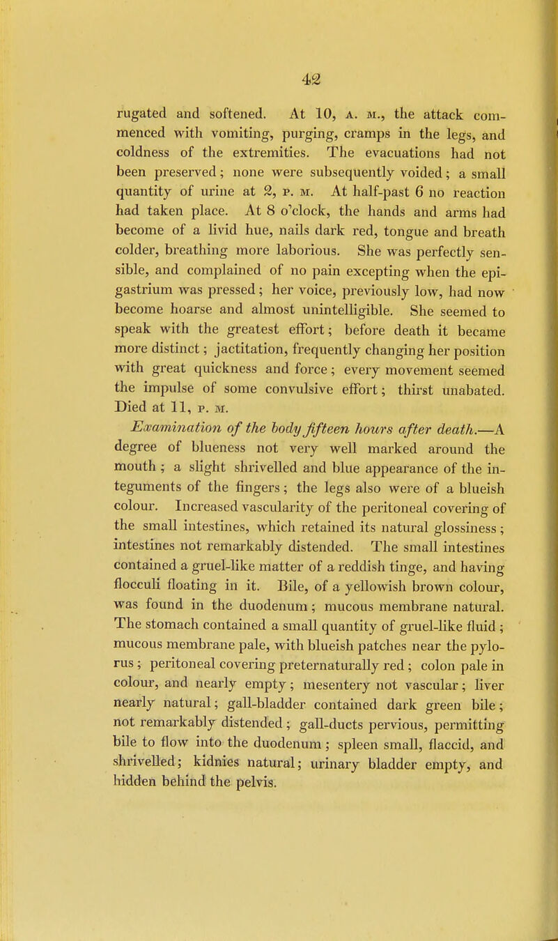 rugated and softened. At 10, a. sr., the attack com- menced with vomiting, purging, cramps in the legs, and coldness of the extremities. The evacuations had not been preserved; none were subsequently voided; a small quantity of urine at 2, p. M. At half-past 6 no reaction had taken place. At 8 o'clock, the hands and arms had become of a livid hue, nails dark red, tongue and breath colder, breathing more laborious. She was perfectly sen- sible, and complained of no pain excepting when the epi- gastrium was pressed; her voice, previously low, had now become hoarse and almost unintelligible. She seemed to speak with the greatest effort; before death it became more distinct; jactitation, frequently changing her position with great quickness and force; every movement seemed the impulse of some convulsive effort; thirst unabated. Died at 11, p. m. Examination of the body fifteen hours after death.—A degree of blueness not very well marked around the mouth ; a slight shrivelled and blue appearance of the in- teguments of the fingers; the legs also were of a blueish colour. Increased vascularity of the peritoneal covering of the small intestines, which retained its natural glossiness; intestines not remarkably distended. The small intestines contained a gruel-like matter of a reddish tinge, and having flocculi floating in it. Bile, of a yellowish brown colour, was found in the duodenum; mucous membrane natural. The stomach contained a small quantity of gruel-like fluid ; mucous membrane pale, with blueish patches near the pylo- rus ; peritoneal covering preternaturally red ; colon pale in colour, and nearly empty; mesentery not vascular; liver nearly natural; gall-bladder contained dark green bile; not remarkably distended ; gall-ducts pervious, permitting bile to flow into the duodenum; spleen small, flaccid, and shrivelled; kidnies natural; urinary bladder empty, and hidden behind the pelvis.