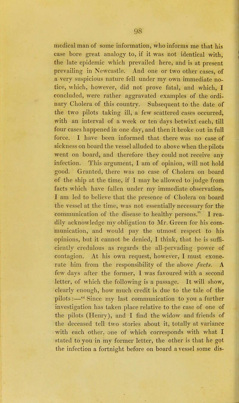 medical man of some information, who informs me that his case bore great analogy to, if it was not identical with, the late epidemic which prevailed here, and is at present prevailing in Newcastle. And one or two other cases, of a very suspicious nature fell under my own immediate no- tice, which, however, did not prove fatal, and which, I concluded, were rather aggravated examples of the ordi- nary Cholera of this country. Subsequent to the date of the two pilots taking ill, a few scattered cases occurred, with an interval of a week or ten days betwixt each, till four cases happened in one day, and then it broke out in full force. I have been informed that there was no case of sickness on board the vessel alluded to above when the pilots went on board, and therefore they could not receive any infection. This argument, I am of opinion, will not hold good. Granted, there was no case of Cholera on board of the ship at the time, if I may be allowed to judge from facts which have fallen under my immediate observation, I am led to believe that the presence of Cholera on board the vessel at the time, was not essentially necessary for the communication of the disease to healthy persons.11 I rea- dily acknowledge my obligation to Mr. Green for his com- munication, and would pay the utmost respect to his opinions, but it cannot be denied, I think, that he is suffi- ciently credulous as regards the all-pervading power of contagion. At his own request, however, I must exone- rate him from the responsibility of the above facts. A few days after the former, I was favoured with a second letter, of which the following is a passage. It will show, clearly enough, how much credit is due to the tale of the pilots :— Since my last communication to you a further investigation has taken place relative to the case of one of the pilots (Henry), and I find the widow and friends of the deceased tell two stories about it, totally at variance with each other, one of which corresponds with what I stated to you in my former letter, the other is that he got the infection a fortnight before on board a vessel some dis-