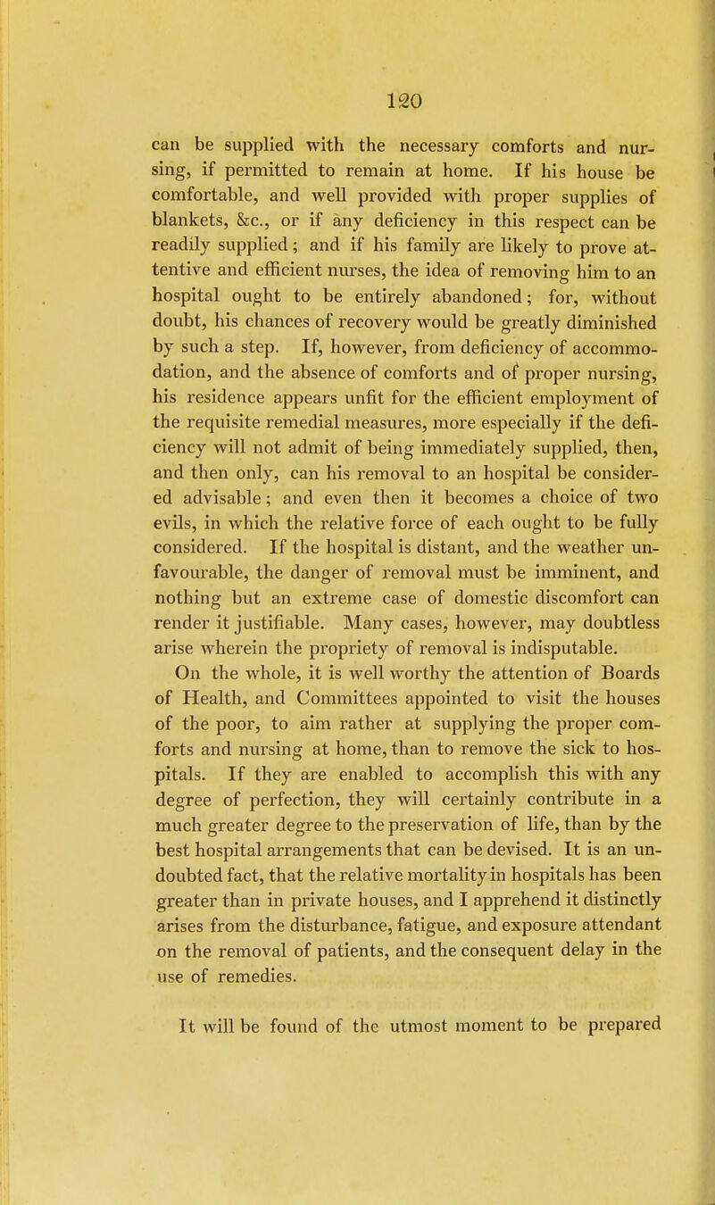 can be supplied with the necessary comforts and nur- sing, if permitted to remain at home. If his house be comfortable, and well provided with proper supplies of blankets, &c, or if any deficiency in this respect can be readily supplied; and if his family are likely to prove at- tentive and efficient nurses, the idea of removing him to an hospital ought to be entirely abandoned; for, without doubt, his chances of recovery would be greatly diminished by such a step. If, however, from deficiency of accommo- dation, and the absence of comforts and of proper nursing, his residence appears unfit for the efficient employment of the requisite remedial measures, more especially if the defi- ciency will not admit of being immediately supplied, then, and then only, can his removal to an hospital be consider- ed advisable; and even then it becomes a choice of two evils, in which the relative force of each ought to be fully considered. If the hospital is distant, and the weather un- favourable, the danger of removal must be imminent, and nothing but an extreme case of domestic discomfort can render it justifiable. Many cases, however, may doubtless arise wherein the propriety of removal is indisputable. On the whole, it is well worthy the attention of Boards of Health, and Committees appointed to visit the houses of the poor, to aim rather at supplying the proper com- forts and nursing at home, than to remove the sick to hos- pitals. If they are enabled to accomplish this with any degree of perfection, they will certainly contribute in a much greater degree to the preservation of life, than by the best hospital arrangements that can be devised. It is an un- doubted fact, that the relative mortality in hospitals has been greater than in private houses, and I apprehend it distinctly arises from the disturbance, fatigue, and exposure attendant on the removal of patients, and the consequent delay in the use of remedies. It will be found of the utmost moment to be prepared