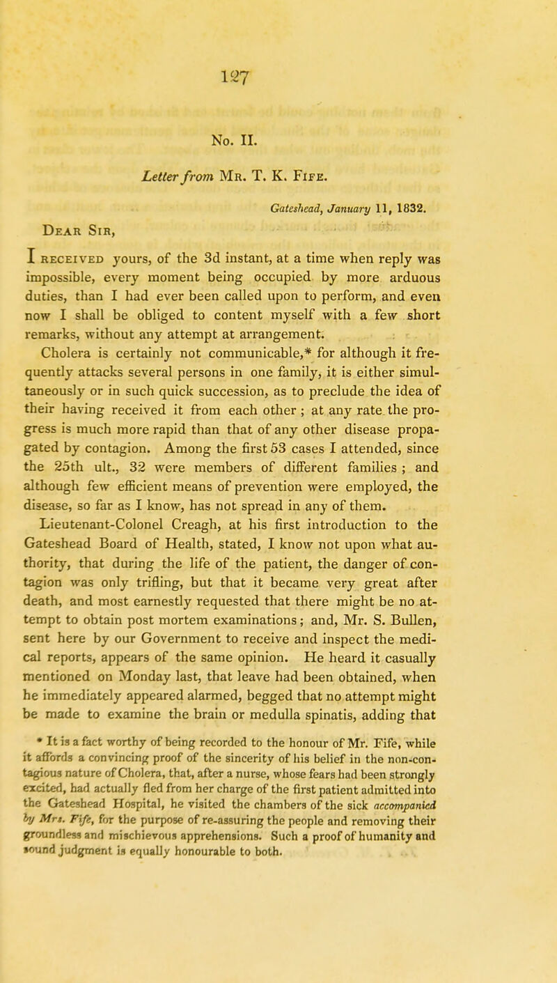 No. n. Letter from Mr. T. K. Fife. Gateshead, January 11, 1832. Dear Sir, I received yours, of the 3d instant, at a time when reply was impossible, every moment being occupied by more arduous duties, than I had ever been called upon to perform, and even now I shall be obliged to content myself with a few short remarks, without any attempt at arrangement. Cholera is certainly not communicable,* for although it fre- quently attacks several persons in one family, it is either simul- taneously or in such quick succession, as to preclude the idea of their having received it from each other ; at any rate the pro- gress is much more rapid than that of any other disease propa- gated by contagion. Among the first 53 cases I attended, since the 25th ult., 32 were members of different families ; and although few efficient means of prevention were employed, the disease, so far as I know, has not spread in any of them. Lieutenant-Colonel Creagh, at his first introduction to the Gateshead Board of Health, stated, I know not upon what au- thority, that during the life of the patient, the danger of con- tagion was only trifling, but that it became very great after death, and most earnestly requested that there might be no at- tempt to obtain post mortem examinations; and, Mr. S. Bullen, sent here by our Government to receive and inspect the medi- cal reports, appears of the same opinion. He heard it casually mentioned on Monday last, that leave had been obtained, when he immediately appeared alarmed, begged that no attempt might be made to examine the brain or medulla spinatis, adding that • It is a fact worthy of being recorded to the honour of Mr. Fife, while it affords a convincing proof of the sincerity of his belief in the non-con- tagious nature of Cholera, that, after a nurse, whose fears had been strongly excited, had actually fled from her charge of the first patient admitted into the Gateshead Hospital, he visited the chambers of the sick accompanied hj Mrt. Fife, for the purpose of re-assuring the people and removing their groundless and mischievous apprehensions. Such a proof of humanity and lound judgment is equally honourable to both.