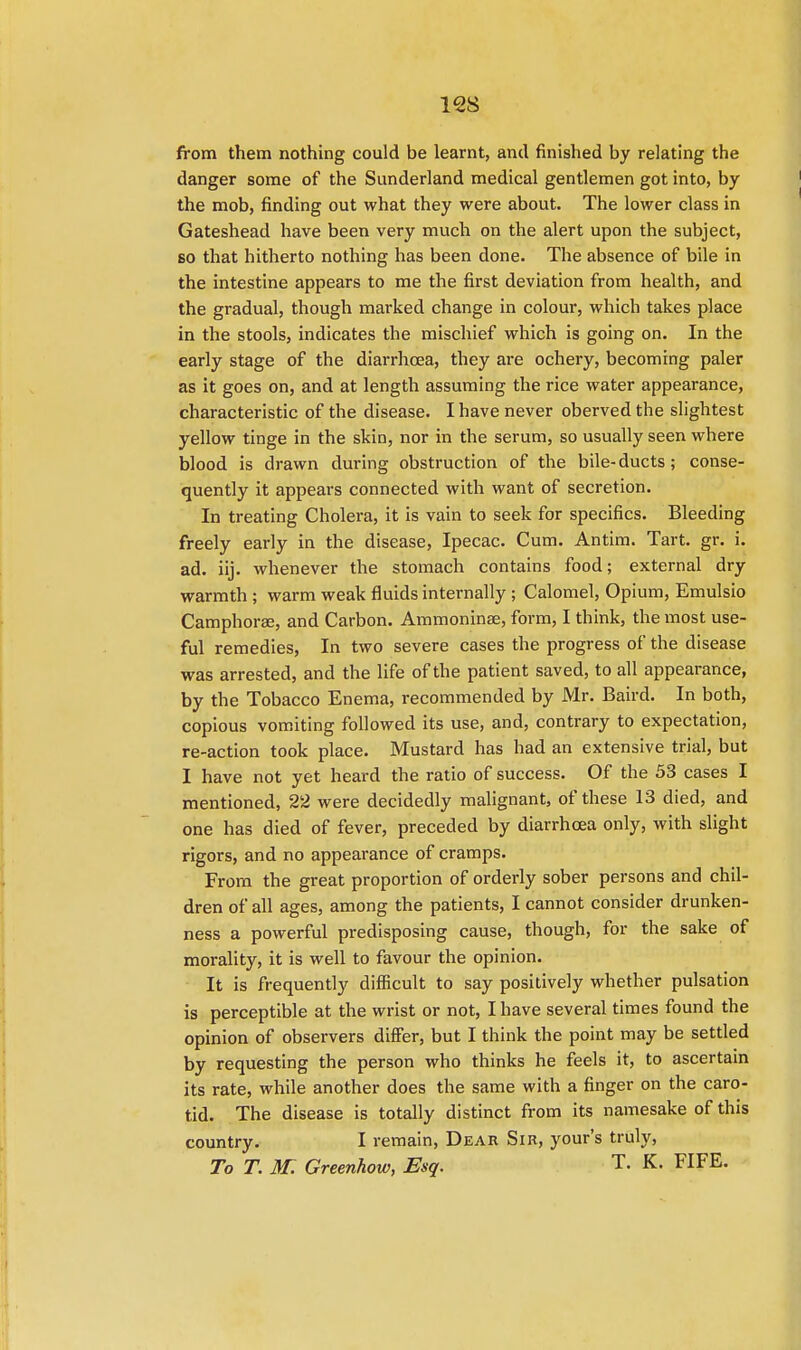 from them nothing could be learnt, and finished by relating the danger some of the Sunderland medical gentlemen got into, by the mob, finding out what they were about. The lower class in Gateshead have been very much on the alert upon the subject, so that hitherto nothing has been done. The absence of bile in the intestine appears to me the first deviation from health, and the gradual, though marked change in colour, which takes place in the stools, indicates the mischief which is going on. In the early stage of the diarrhoea, they are ochery, becoming paler as it goes on, and at length assuming the rice water appearance, characteristic of the disease. I have never oberved the slightest yellow tinge in the skin, nor in the serum, so usually seen where blood is drawn during obstruction of the bile-ducts; conse- quently it appears connected with want of secretion. In treating Cholera, it is vain to seek for specifics. Bleeding freely early in the disease, Ipecac. Cum. Antim. Tart. gr. i. ad. iij. whenever the stomach contains food; external dry warmth ; warm weak fluids internally ; Calomel, Opium, Emulsio Camphorae, and Carbon. Ammoninae, form, I think, the most use- ful remedies, In two severe cases the progress of the disease was arrested, and the life of the patient saved, to all appearance, by the Tobacco Enema, recommended by Mr. Baird. In both, copious vomiting followed its use, and, contrary to expectation, re-action took place. Mustard has had an extensive trial, bat I have not yet heard the ratio of success. Of the 53 cases I mentioned, 22 were decidedly malignant, of these 13 died, and one has died of fever, preceded by diarrhoea only, with slight rigors, and no appearance of cramps. From the great proportion of orderly sober persons and chil- dren of all ages, among the patients, I cannot consider drunken- ness a powerful predisposing cause, though, for the sake of morality, it is well to favour the opinion. It is frequently difficult to say positively whether pulsation is perceptible at the wrist or not, I have several times found the opinion of observers differ, but I think the point may be settled by requesting the person who thinks he feels it, to ascertain its rate, while another does the same with a finger on the caro- tid. The disease is totally distinct from its namesake of this country. I remain, Dear Sir, your's truly, To T. M. Greenhow, Esq. T. K. FIFE.