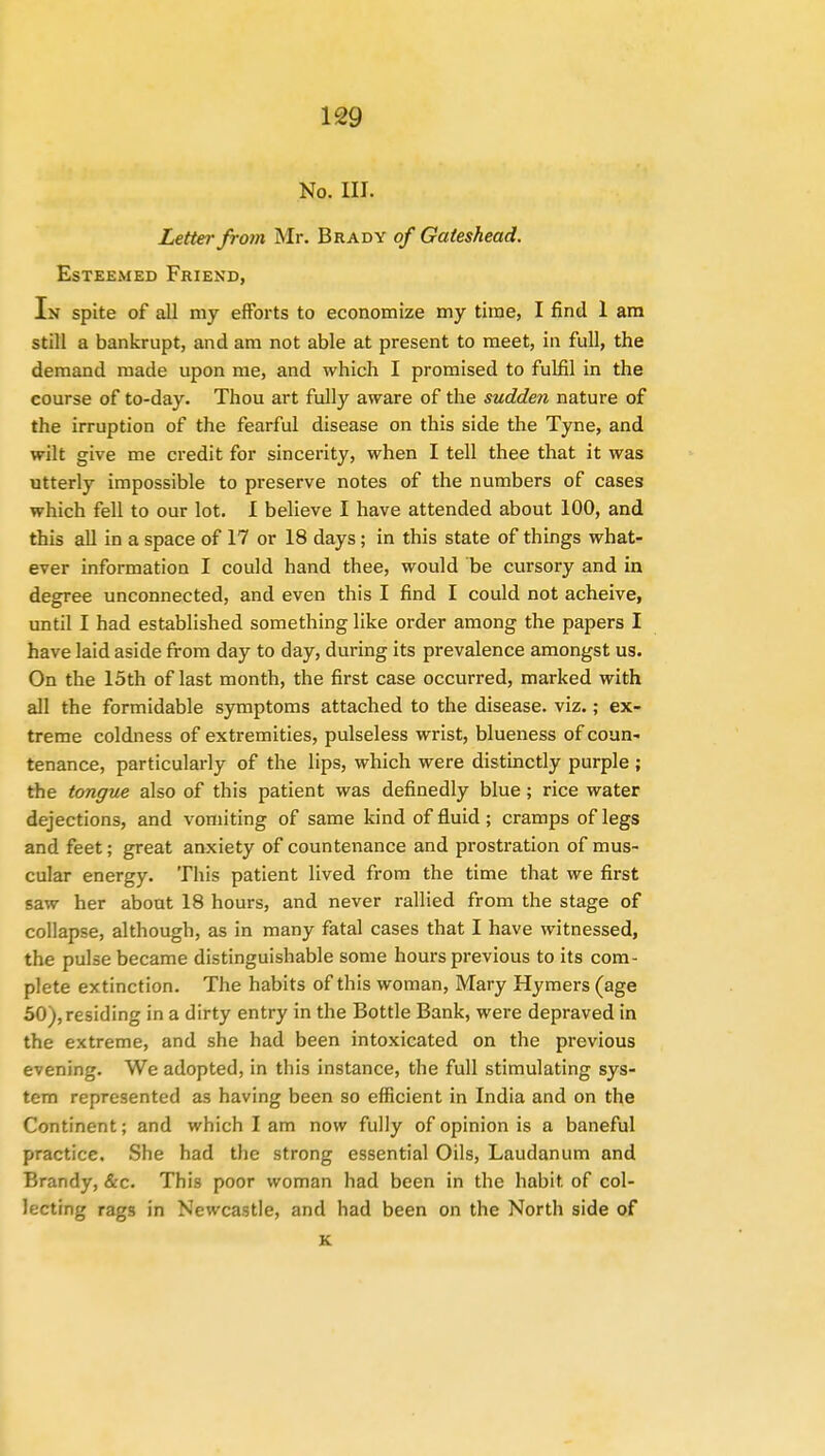 No. III. Letter from Mr. Brady of Gateshead. Esteemed Friend, In spite of all my efforts to economize my time, I find 1 am still a bankrupt, and am not able at present to meet, in full, the demand made upon me, and which I promised to fulfil in the course of to-day. Thou art fully aware of the sudden nature of the irruption of the fearful disease on this side the Tyne, and wilt give me credit for sincerity, when I tell thee that it was utterly impossible to preserve notes of the numbers of cases which fell to our lot. I believe I have attended about 100, and this all in a space of 17 or 18 days ; in this state of things what- ever information I could hand thee, would be cursory and in degree unconnected, and even this I find I could not acheive, until I had established something like order among the papers I have laid aside from day to day, during its prevalence amongst us. On the 15th of last month, the first case occurred, marked with all the formidable symptoms attached to the disease, viz.; ex- treme coldness of extremities, pulseless wrist, blueness of coun- tenance, particularly of the lips, which were distinctly purple; the tongue also of this patient was definedly blue ; rice water dejections, and vomiting of same kind of fluid; cramps of legs and feet; great anxiety of countenance and prostration of mus- cular energy. This patient lived from the time that we first saw her about 18 hours, and never rallied from the stage of collapse, although, as in many fatal cases that I have witnessed, the pulse became distinguishable some hours previous to its com- plete extinction. The habits of this woman, Mary Hymers (age 50),residing in a dirty entry in the Bottle Bank, were depraved in the extreme, and she had been intoxicated on the previous evening. We adopted, in this instance, the full stimulating sys- tem represented as having been so efficient in India and on the Continent; and which I am now fully of opinion is a baneful practice. She had the strong essential Oils, Laudanum and Brandy, &c. This poor woman had been in the habit of col- lecting rags in Newcastle, and had been on the North side of K