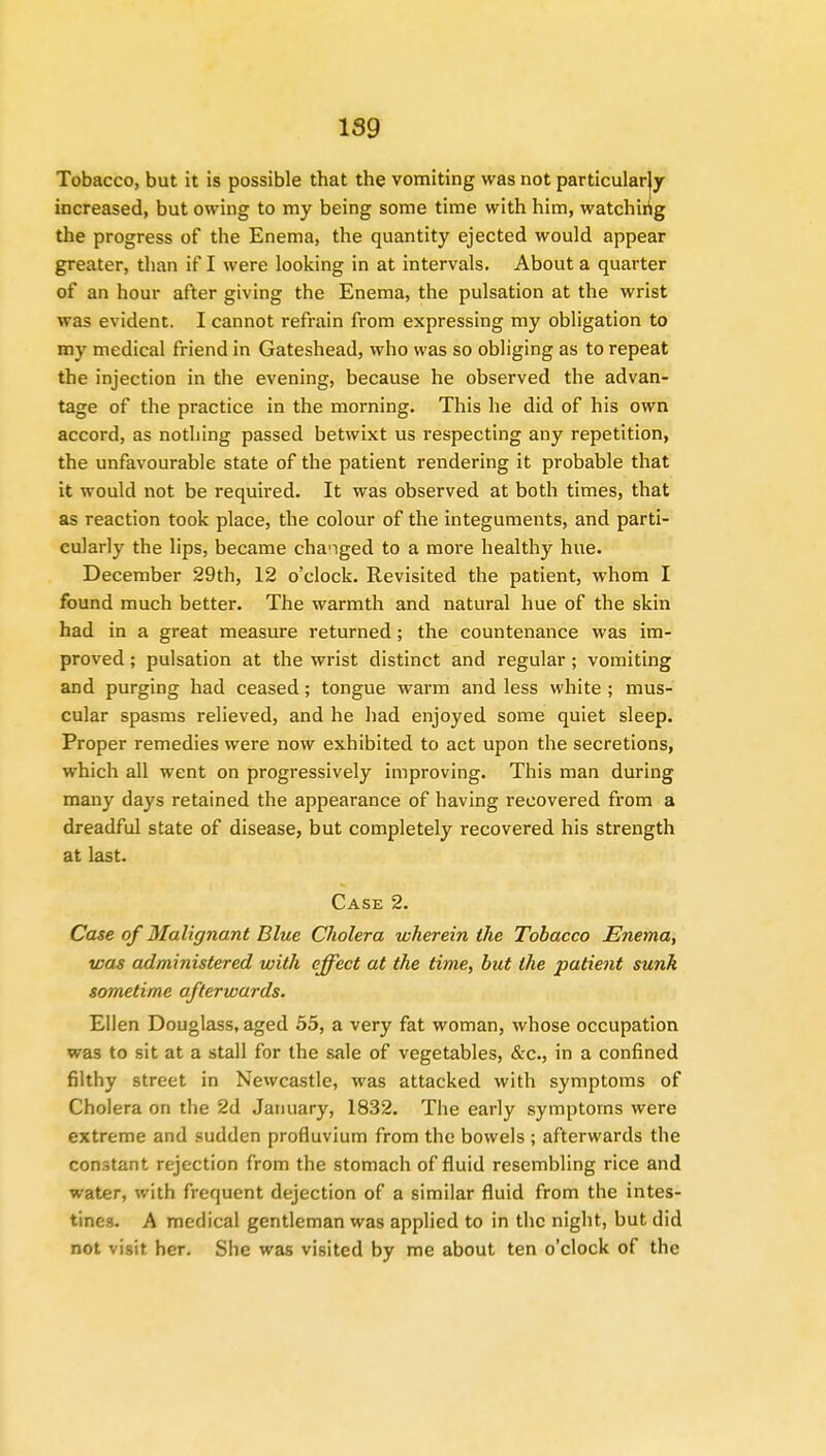 Tobacco, but it is possible that the vomiting was not particularjy increased, but owing to my being some time with him, watching the progress of the Enema, the quantity ejected would appear greater, than if I were looking in at intervals. About a quarter of an hour after giving the Enema, the pulsation at the wrist was evident. I cannot refrain from expressing my obligation to my medical friend in Gateshead, who was so obliging as to repeat the injection in the evening, because he observed the advan- tage of the practice in the morning. This he did of his own accord, as nothing passed betwixt us respecting any repetition, the unfavourable state of the patient rendering it probable that it would not be required. It was observed at both times, that as reaction took place, the colour of the integuments, and parti- cularly the lips, became chaMged to a more healthy hue. December 29th, 12 o'clock. Revisited the patient, whom I found much better. The warmth and natural hue of the skin had in a great measure returned; the countenance was im- proved ; pulsation at the wrist distinct and regular; vomiting and purging had ceased; tongue warm and less white ; mus- cular spasms relieved, and he had enjoyed some quiet sleep. Proper remedies were now exhibited to act upon the secretions, which all went on progressively improving. This man during many days retained the appearance of having recovered from a dreadful state of disease, but completely recovered his strength at last. Case 2. Case of Malignant Blue Cholera wherein the Tobacco Enema, was administered with effect at the time, but the patient sunk sometime afterwards. Ellen Douglass, aged 55, a very fat woman, whose occupation was to sit at a stall for the sale of vegetables, &c, in a confined filthy street in Newcastle, was attacked with symptoms of Cholera on the 2d January, 1832. The early symptoms were extreme and sudden profluvium from the bowels ; afterwards the constant rejection from the stomach of fluid resembling rice and water, with frequent dejection of a similar fluid from the intes- tines. A medical gentleman was applied to in the night, but did not visit her. She was visited by me about ten o'clock of the