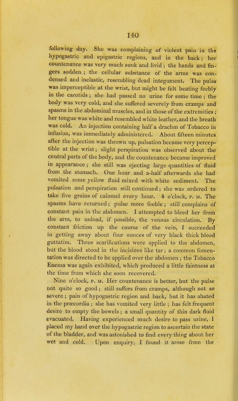 following day. She was complaining of violent pain in the hypogastric and epigastric regions, and in the back; her countenance was very much sunk and livid ; the hands and fin- gers sodden ; the cellular substance of the arms was con- densed and inelastic, resembling dead integument. The pulse was imperceptible at the wrist, but might be felt beating feebly in the carotids; she had passed no urine for some time; the body was very cold, and she suffered severely from cramps and spasms in the abdominal muscles, and in those of the extremities ; her tongue was white and resembled white leather, and the breath was cold. An injection containing half a drachm of Tobacco in infusion, was immediately administered. About fifteen minutes after the injection was thrown up, pulsation became very percep- tible at the wrist; slight perspiration was observed about the central parts of the body, and the countenance became improved in appearance ; she still was ejecting large quantities of fluid from the stomach. One hour and a-half afterwards she had vomited some yellow fluid mixed with white sediment. The pulsation and perspiration still continued; she was ordered to take five grains of calomel every hour. 4 o'clock, p. m. The spasms have returned; pulse more feeble ; still complains of constant pain in the abdomen. I attempted to bleed her from the arm, to unload, if possible, the venous circulation. By constant friction up the course of the vein, I succeeded in getting away about four ounces of very black thick blood guttatim. Three scarifications were applied to the abdomen, but the blood stood in the incisions like tar; a common fomen- tation was directed to be applied over the abdomen ; the Tobacco Enema was again exhibited, which produced a little faintness at the time from which she soon recovered. Nine o'clock, p. m. Her countenance is better, but the pulse not quite so good ; still suffers from cramps, although not so severe ; pain of hypogastric region and back, but it has abated in the praecordia ; she has vomited very little ; has felt frequent desire to empty the bowels; a small quantity of thin dark fluid evacuated. Having experienced much desire to pass urine, I placed my hand over the hypogastric region to ascertain the state of the bladder, and was astonished to find every thing about her wet and cold. Upon enquiry, I found it arose from the