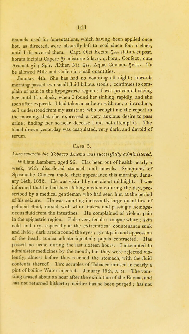 flannels used for fomentations, which having been applied once hot, as directed, were absurdly left to cool since four o'clock, until I discovered them. Capt. Olei Recini gss. statim, et post, horam incipiat Capere gi.misturae 2da. q. q.hora., Confect; cum Aromat gij ; Spir. iEther. Nit. gss. Aquae Cinnam. gviss. To be allowed Milk and Coffee in small quantities. January 4th. She has had no vomiting all night; towards morning passed two small fluid bilious stools; continues to com- plain of pain in the hypogastric region ; I was prevented seeing her until 11 o'clock, when I found her sinking rapidly, and she soon after expired. I had taken a catheter with me, to introduce, as I understood from my assistant, who brought me the report in the morning, that she expressed a very anxious desire to pass urine ; finding her so near decease I did not attempt it. The blood drawn yesterday was coagulated, very dark, and devoid of serum. Case 3. Case icherein the Tobacco Enema was successfully administered. William Lambert, aged 26. Has been out of health nearly a week, with disordered stomach and bowels. Symptoms of Spasmodic Cholera made their appearance this morning, Janu- ary 14th, 1832. He was visited by me about midnight. I was informed that he had been taking medicine during the day, pre- scribed by a medical gentleman who had seen him at the period of his seizure. He was vomiting incessantly large quantities of pellucid fluid, mixed with white flakes, and passing a homoge- neous fluid from the intestines. He complained of violent pain in the epigastric region. Pulse very feeble ; tongue white ; skin cold and dry, especially at the extremities ; countenance sunk and livid ; dark areola round the eyes ; great pain and oppression of the head; tunica adnata injected; pupils contracted. Has passed no urine during the last sixteen hours. I attempted to administer medicines by the mouth, but they were rejected vio- lently, almost before they reached the stomach, with the fluid contents thereof. Two scruples of Tobacco infused in nearly a pint of boiling Water injected. January 15th, a. m. The vom- tiing ceased about an hour after the exhibition of the Enema, and has not returned hitherto; neither has he been purged ; has not