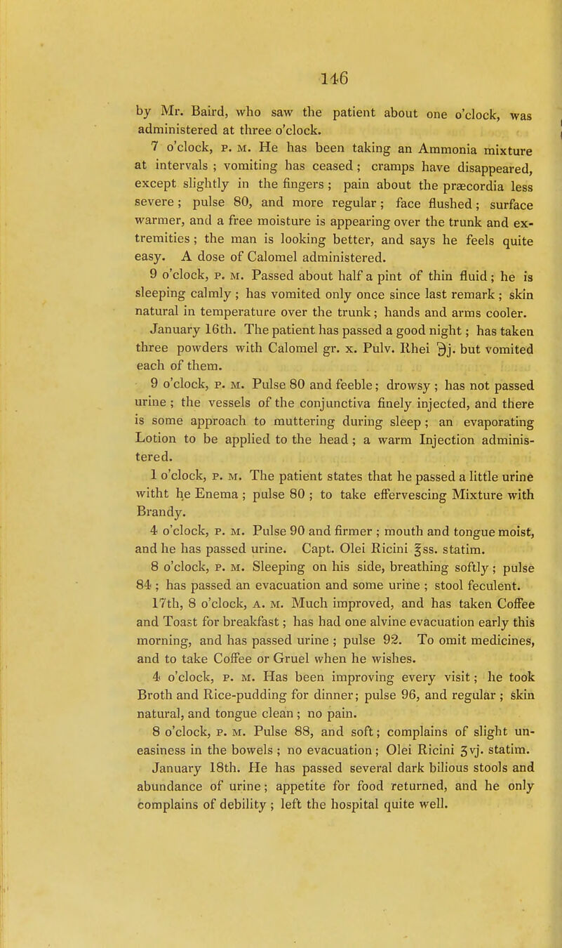 116 by Mr. Baird, who saw the patient about one o'clock, was administered at three o'clock. 7 o'clock, p. m. He has been taking an Ammonia mixture at intervals ; vomiting has ceased ; cramps have disappeared, except slightly in the fingers ; pain about the praecordia less severe; pulse 80, and more regular; face flushed; surface warmer, and a free moisture is appearing over the trunk and ex- tremities ; the man is looking better, and says he feels quite easy. A dose of Calomel administered. 9 o'clock, p. m. Passed about half a pint of thin fluid; he is sleeping calmly ; has vomited only once since last remark ; skin natural in temperature over the trunk; hands and arms cooler. January 16th. The patient has passed a good night; has taken three powders with Calomel gr. x. Pulv. Iihei 9j. but vomited each of them. 9 o'clock, p. m. Pulse 80 and feeble; drowsy ; has not passed urine ; the vessels of the conjunctiva finely injected, and there is some approach to muttering during sleep ; an evaporating Lotion to be applied to the head; a warm Injection adminis- tered. 1 o'clock, p. m. The patient states that he passed a little urine witht he Enema ; pulse 80 ; to take effervescing Mixture with Brandy. 4 o'clock, p. m. Pulse 90 and firmer ; mouth and tongue moist, and he has passed urine. Capt. Olei Ricini gss. statim. 8 o'clock, p. m. Sleeping on his side, breathing softly; pulse 84; has passed an evacuation and some urine ; stool feculent. 17th, 8 o'clock, a. m. Much improved, and has taken Coffee and Toast for breakfast; has had one alvine evacuation early this morning, and has passed urine ; pulse 92. To omit medicines, and to take Coffee or Gruel when he wishes. 4 o'clock, p. m. Has been improving every visit; he took Broth and Rice-pudding for dinner; pulse 96, and regular ; skin natural, and tongue clean ; no pain. 8 o'clock, p. m. Pulse 88, and soft; complains of slight un- easiness in the bowels ; no evacuation; Olei Ricini 3vj- statim. January 18th. He has passed several dark bilious stools and abundance of urine; appetite for food returned, and he only complains of debility ; left the hospital quite well.