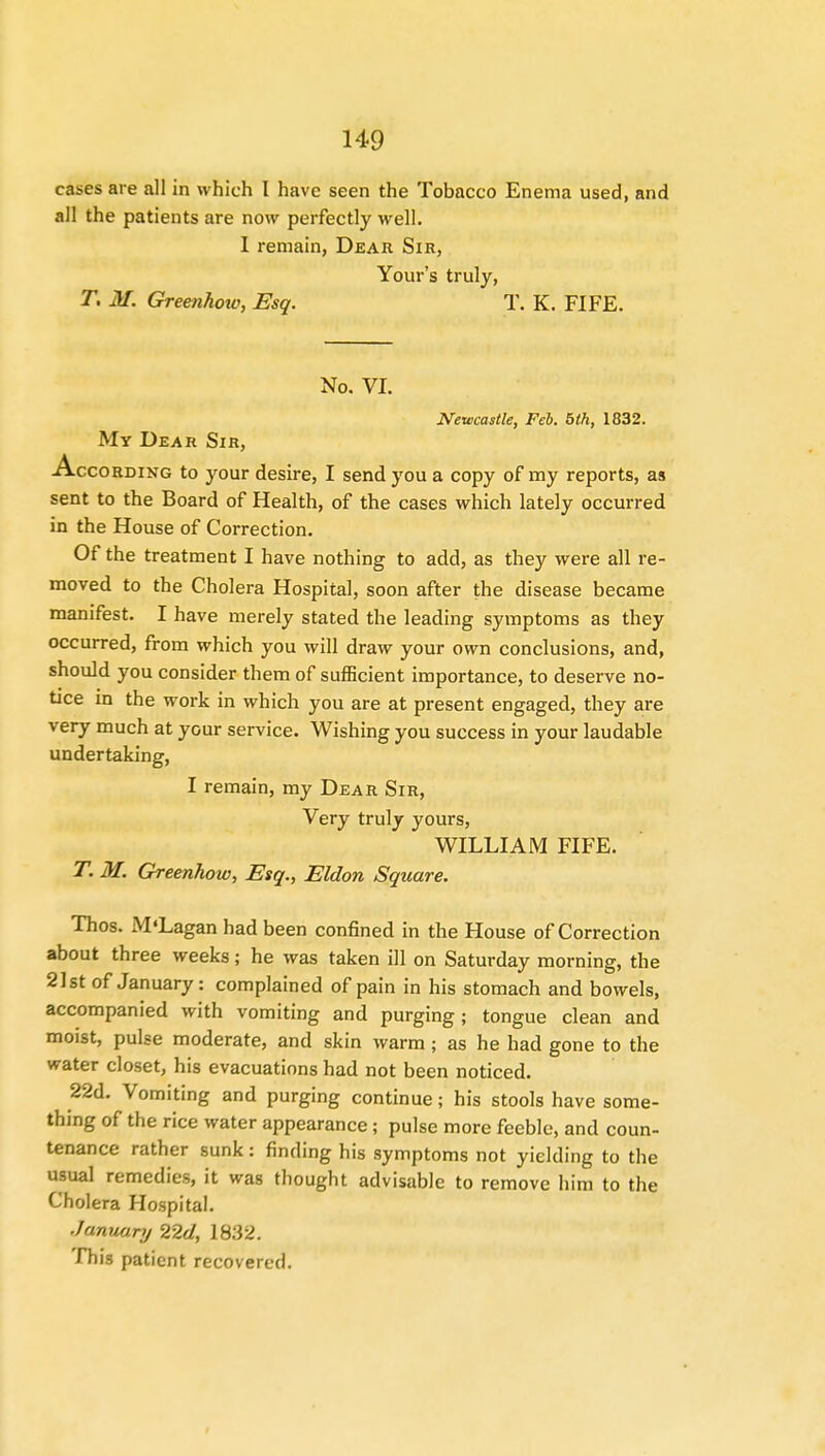 cases are all in which I have seen the Tobacco Enema used, and all the patients are now perfectly well. 1 remain, Dear Sir, Your's truly, T. M. Greenhow, Esq. T. K. FIFE. No. VI. Newcastle, Feb. 5th, 1832. My Dear Sir, According to your desire, I send you a copy of my reports, as sent to the Board of Health, of the cases which lately occurred in the House of Correction. Of the treatment I have nothing to add, as they were all re- moved to the Cholera Hospital, soon after the disease became manifest. I have merely stated the leading symptoms as they occurred, from which you will draw your own conclusions, and, should you consider them of sufficient importance, to deserve no- tice in the work in which you are at present engaged, they are very much at your service. Wishing you success in your laudable undertaking, I remain, my Dear Sir, Very truly yours, WILLIAM FIFE. T. M. Greenhow, Esq., Eldon Square. Thos. M'Lagan had been confined in the House of Correction about three weeks; he was taken ill on Saturday morning, the 21st of January: complained of pain in his stomach and bowels, accompanied with vomiting and purging; tongue clean and moist, pulse moderate, and skin warm; as he had gone to the water closet, his evacuations had not been noticed. 22d. Vomiting and purging continue; his stools have some- thing of the rice water appearance; pulse more feeble, and coun- tenance rather sunk: finding his symptoms not yielding to the usual remedies, it was thought advisable to remove him to the Cholera Hospital. January 22d, 18.32. This patient recovered.