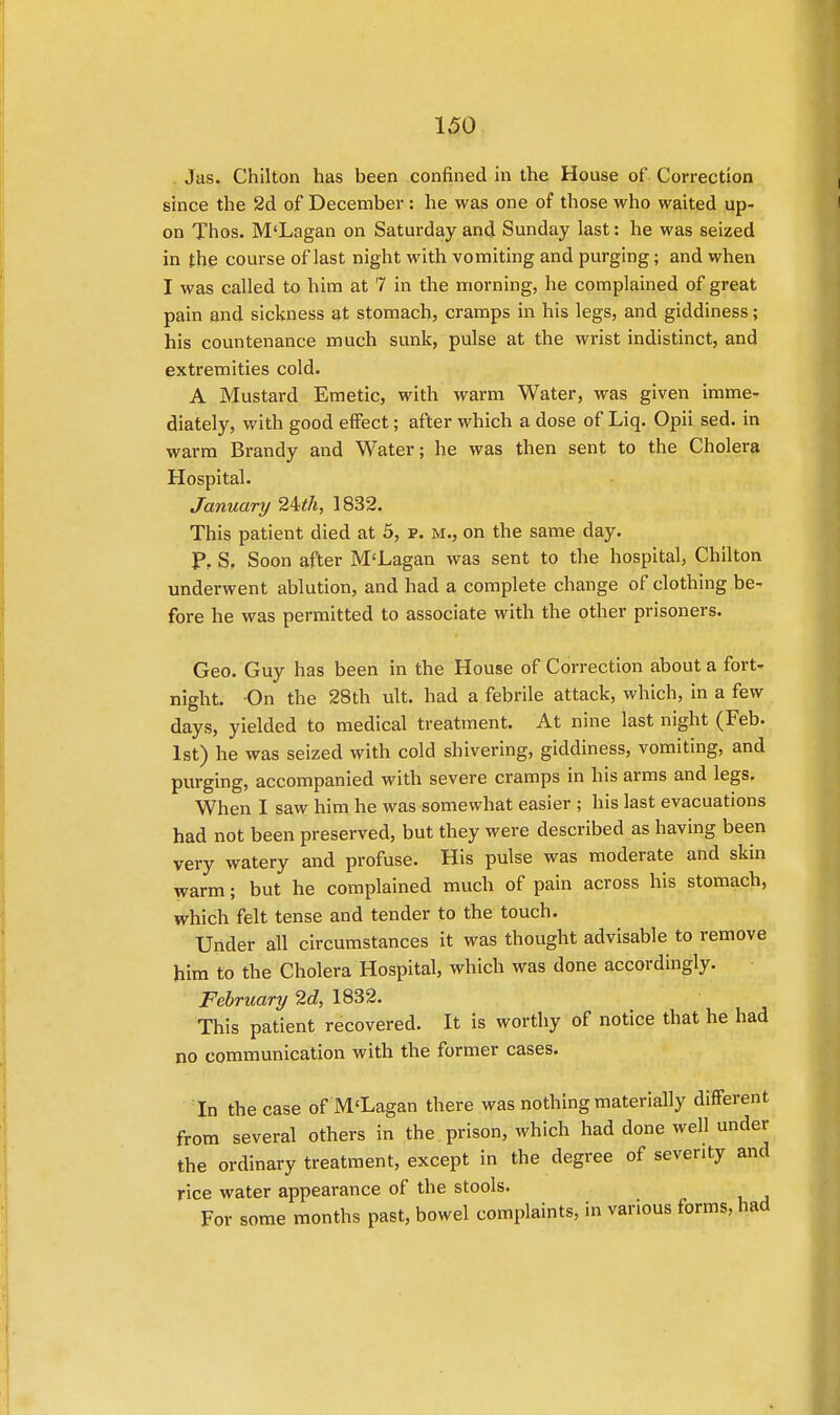 J as. Chilton has been confined in the House of Correction since the 2d of December: he was one of those who waited up- on Thos. M'Lagan on Saturday and Sunday last: he was seized in the course of last night with vomiting and purging; and when I was called to him at 7 in the morning, he complained of great pain and sickness at stomach, cramps in his legs, and giddiness; his countenance much sunk, pulse at the wrist indistinct, and extremities cold. A Mustard Emetic, with warm Water, was given imme- diately, with good effect; after which a dose of Liq. Opii sed. in warm Brandy and Water; he was then sent to the Cholera Hospital. January 2ith, 1832. This patient died at 5, p. m., on the same day. F% S. Soon after M'Lagan was sent to the hospital, Chilton underwent ablution, and had a complete change of clothing be- fore he was permitted to associate with the other prisoners. Geo. Guy has been in the House of Correction about a fort- night. On the 28th ult. had a febrile attack, which, in a few days, yielded to medical treatment. At nine last night (Feb. 1st) he was seized with cold shivering, giddiness, vomiting, and purging, accompanied with severe cramps in his arms and legs. When I saw him he was somewhat easier ; his last evacuations had not been preserved, but they were described as having been very watery and profuse. His pulse was moderate and skin warm; but he complained much of pain across his stomach, which felt tense and tender to the touch. Under all circumstances it was thought advisable to remove him to the Cholera Hospital, which was done accordingly. February 2d, 1832. This patient recovered. It is worthy of notice that he had no communication with the former cases. In the case of M'Lagan there was nothing materially different from several others in the prison, which had done well under the ordinary treatment, except in the degree of severity and rice water appearance of the stools. For some months past, bowel complaints, in various forms, had