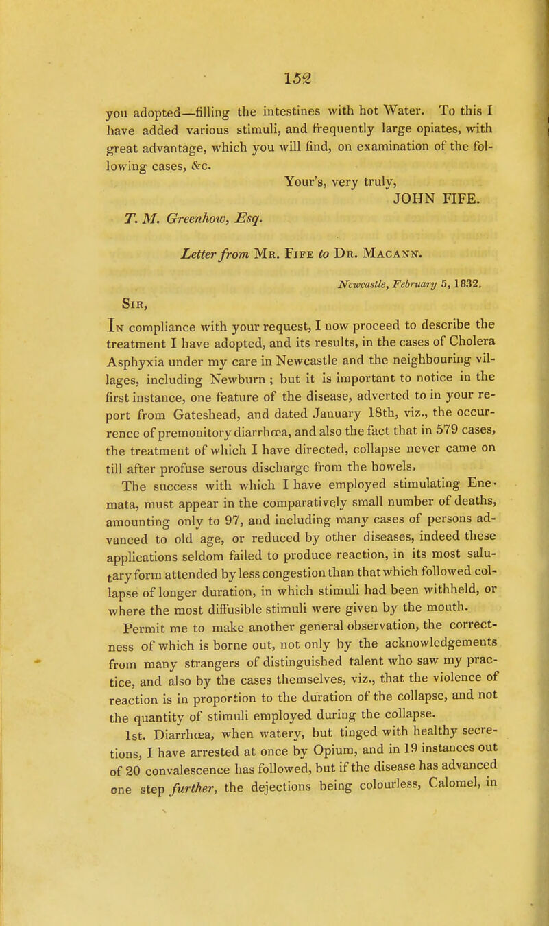 you adopted—filling the intestines with hot Water. To this I have added various stimuli, and frequently large opiates, with great advantage, which you will find, on examination of the fol- lowing cases, &c. Your's, very truly, JOHN FIFE. T. M. Greenhoiv, Esq. Letter from Mr. Fife to Dr. Macann. Newcastle, February 5, 1832. Sir, In compliance with your request, I now proceed to describe the treatment I have adopted, and its results, in the cases of Cholera Asphyxia under my care in Newcastle and the neighbouring vil- lages, including Newburn ; but it is important to notice in the first instance, one feature of the disease, adverted to in your re- port from Gateshead, and dated January 18th, viz., the occur- rence of premonitory diarrhoea, and also the fact that in 579 cases, the treatment of which I have directed, collapse never came on till after profuse serous discharge from the bowels. The success with which I have employed stimulating Ene • mata, must appear in the comparatively small number of deaths, amounting only to 97, and including many cases of persons ad- vanced to old age, or reduced by other diseases, indeed these applications seldom failed to produce reaction, in its most salu- tary form attended by less congestion than that which followed col- lapse of longer duration, in which stimuli had been withheld, or where the most diffusible stimuli were given by the mouth. Permit me to make another general observation, the correct- ness of which is borne out, not only by the acknowledgements from many strangers of distinguished talent who saw my prac- tice, and also by the cases themselves, viz., that the violence of reaction is in proportion to the duration of the collapse, and not the quantity of stimuli employed during the collapse. 1st. Diarrhoea, when watery, but tinged with healthy secre- tions, I have arrested at once by Opium, and in 19 instances out of 20 convalescence has followed, but if the disease has advanced one step further, the dejections being colourless, Calomel, in