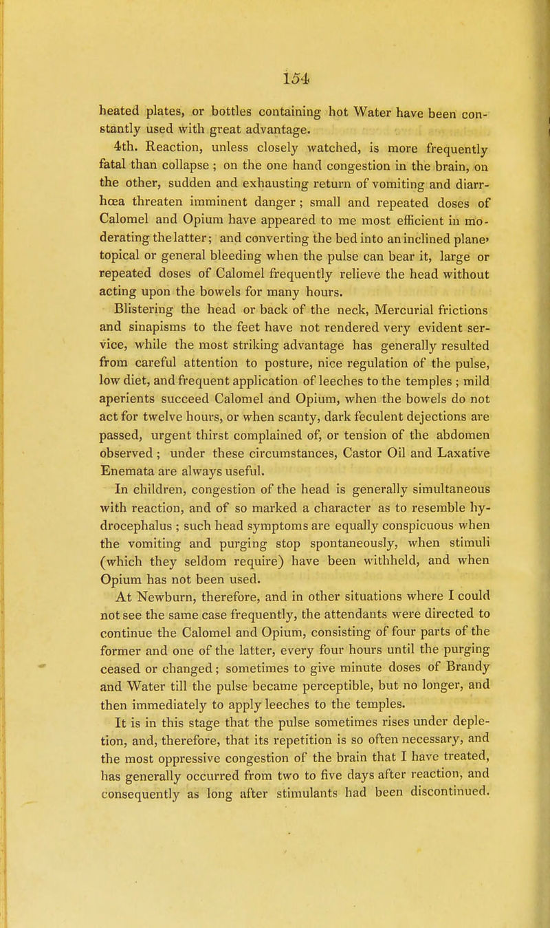 heated plates, or bottles containing hot Water have been con- stantly used with great advantage. 4th. Reaction, unless closely watched, is more frequently fatal than collapse ; on the one hand congestion in the brain, on the other, sudden and exhausting return of vomiting and diarr- hoea threaten imminent danger; small and repeated doses of Calomel and Opium have appeared to me most efficient in mo- derating the latter; and converting the bed into an inclined plane topical or general bleeding when the pulse can bear it, large or repeated doses of Calomel frequently relieve the head without acting upon the bowels for many hours. Blistering the head or back of the neck, Mercurial frictions and sinapisms to the feet have not rendered very evident ser- vice, while the most striking advantage has generally resulted from careful attention to posture, nice regulation of the pulse, low diet, and frequent application of leeches to the temples ; mild aperients succeed Calomel and Opium, when the bowels do not act for twelve hours, or when scanty, dark feculent dejections are passed, urgent thirst complained of, or tension of the abdomen observed ; under these circumstances, Castor Oil and Laxative Enemata are always useful. In children, congestion of the head is generally simultaneous with reaction, and of so marked a character as to resemble hy- drocephalus ; such head symptoms are equally conspicuous when the vomiting and purging stop spontaneously, when stimuli (which they seldom require) have been withheld, and when Opium has not been used. At Newburn, therefore, and in other situations where I could not see the same case frequently, the attendants were directed to continue the Calomel and Opium, consisting of four parts of the former and one of the latter, every four hours until the purging ceased or changed; sometimes to give minute doses of Brandy and Water till the pulse became perceptible, but no longer, and then immediately to apply leeches to the temples. It is in this stage that the pulse sometimes rises under deple- tion, and, therefore, that its repetition is so often necessary, and the most oppressive congestion of the brain that I have treated, has generally occurred from two to five clays after reaction, and consequently as long after stimulants had been discontinued.