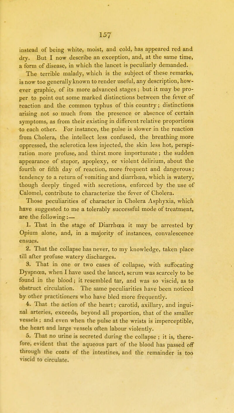 instead of being white, moist, and cold, has appeared red and dry. But I now describe an exception, and, at the same time, a form of disease, in which the lancet is peculiarly demanded. The terrible malady, which is the subject of these remarks, is now too generally known to render useful, any description, how- ever graphic, of its more advanced stages ; but it may be pro- per to point out some marked distinctions between the fever of reaction and the common typhus of this country; distinctions arising not so much from the presence or absence of certain symptoms, as from their existing in different relative proportions to each other. For instance, the pulse is slower in the reaction from Cholera, the intellect less confused, the breathing more oppressed, the sclerotica less injected, the skin less hot, perspi- ration more profuse, and thirst more importunate; the sudden appearance of stupor, apoplexy, or violent delirium, about the fourth or fifth day of reaction, more frequent and dangerous; tendency to a return of vomiting and diarrhoea, which is watery, though deeply tinged with secretions, enforced by the use of Calomel, contribute to characterize the fever of Cholera. Those peculiarities of character in Cholera Asphyxia, which have suggested to me a tolerably successful mode of treatment, are the following:— 1. That in the stage of Diarrhoea it may be arrested by Opium alone, and, in a majority of instances, convalescence ensues. 2. That the collapse has never, to my knowledge, taken place till after profuse watery discharges. 3. That in one or two cases of collapse, with suffocating Dyspnoea, when I have used the lancet, serum was scarcely to be found in the blood; it resembled tar, and was so viscid, as to obstruct circulation. The same peculiarities have been noticed by other practitioners who have bled more frequently. 4. That the action of the heart; carotid, axillary, and ingui- nal arteries, exceeds, beyond all proportion, that of the smaller vessels ; and even when the pulse at the wrists is imperceptible, the heart and large vessels often labour violently. 5. That no urine is secreted during the collapse ; it is, there- fore, evident that the aqueous part of the blood has passed off through the coats of the intestines, and the remainder is too viscid to circulate.