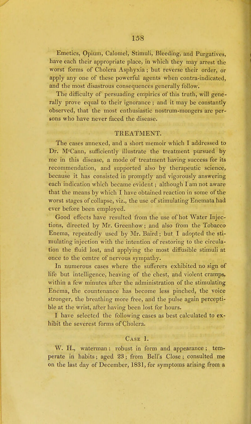 Emetics, Opium, Calomel, Stimuli, Bleeding, and Purgatives, have each their appropriate place, in which they may arrest the worst forms of Cholera Asphyxia ; but reverse their order, or apply any one of these powerful agents when contra-indicated, and the most disastrous consequences generally follow. The difficulty of persuading empirics of this truth, will gene- rally prove equal to their ignorance ; and it may be constantly observed, that the most enthusiastic nostrum-mongers are per- sons who have never faced the disease. TREATMENT. The cases annexed, and a short memoir which I addressed to Dr. M'Cann, sufficiently illustrate the treatment pursued by me in this disease, a mode of treatment having success for its recommendation, and supported also by therapeutic science, because it has consisted in promptly and vigorously answering each indication which became evident; although I am not aware that the means by which I have obtained reaction in some of the worst stages of collapse, viz., the use of stimulating Enemata had ever before been employed. Good effects have resulted from the use of hot Water Injec- tions, directed by Mr. Greenhow; and also from the Tobacco Enema, repeatedly used by Mr. Baird; but I adopted the sti- mulating injection with the intention of restoring to the circula- tion the fluid lost, and applying the most diffusible stimuli at once to the centre of nervous sympathy. In numerous cases where the sufferers exhibited no sign of life but intelligence, heaving of the chest, and violent cramps, within a few minutes after the administration of the stimulating Enema, the countenance has become less pinched, the voice stronger, the breathing more free, and the pulse again percepti- ble at the wrist, after having been lost for hours. I have selected the following cases as best calculated to ex- hibit the severest forms of Cholera. Case 1. W. H., waterman: robust in form and appearance ; tem- perate in habits; aged 23; from Bell's Close; consulted me on the last day of December, 1831, for symptoms arising from a