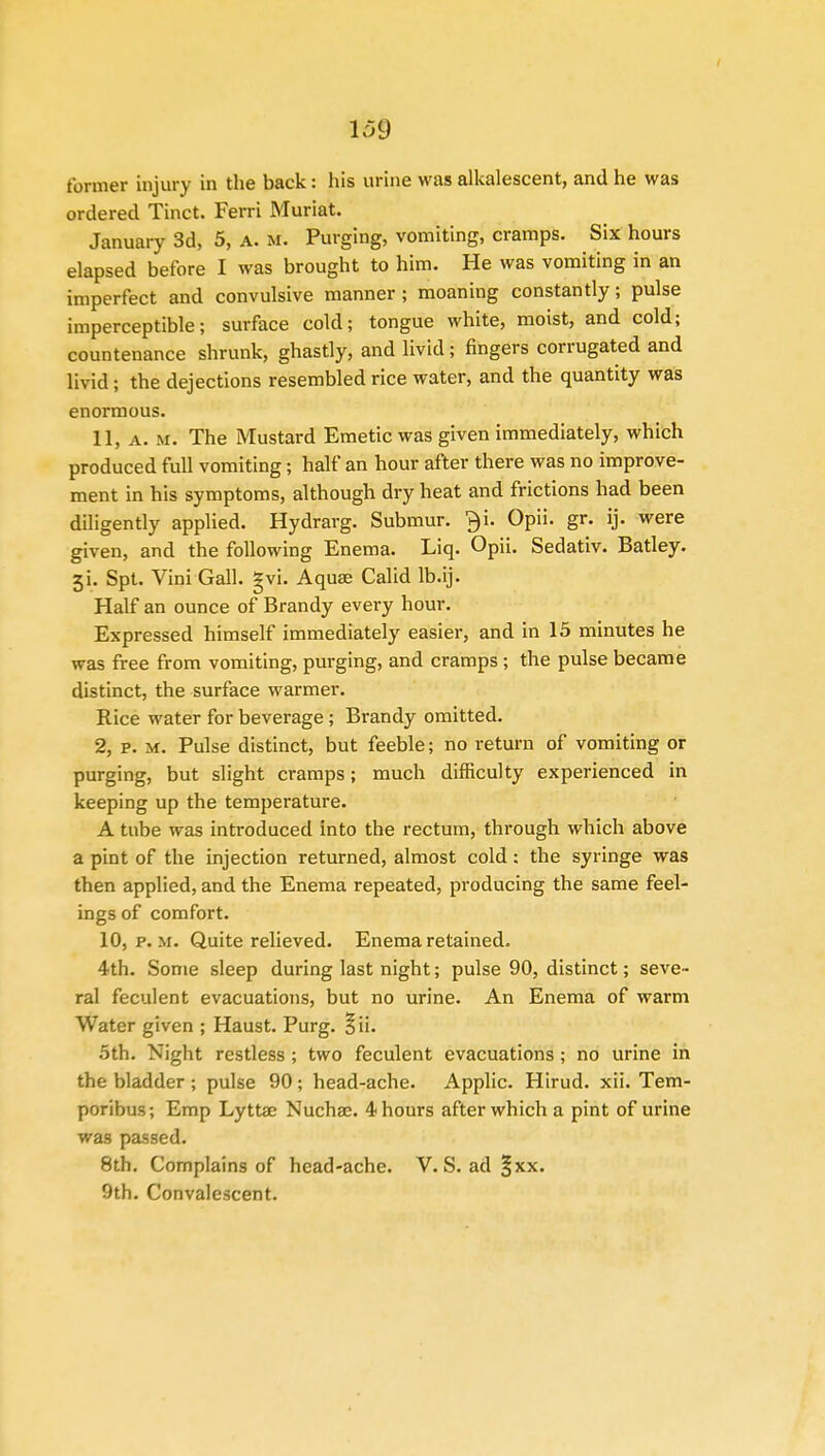 former injury in the back: his urine was alkalescent, and he was ordered Tinct. Ferri Muriat. January 3d, 5, a. m. Purging, vomiting, cramps. Six hours elapsed before I was brought to him. He was vomiting in an imperfect and convulsive manner; moaning constantly; pulse imperceptible; surface cold; tongue white, moist, and cold; countenance shrunk, ghastly, and livid; ringers corrugated and livid; the dejections resembled rice water, and the quantity was enormous. 11, a. m. The Mustard Emetic was given immediately, which produced full vomiting; half an hour after there was no improve- ment in his symptoms, although dry heat and frictions had been diligently applied. Hydrarg. Submur. ?)i. Opii. gr. ij. were given, and the following Enema. Liq. Opii. Sedativ. Batley. 3i. Spt. Vini Gall. gvi. Aquae Calid lb.ij. Half an ounce of Brandy every hour. Expressed himself immediately easier, and in 15 minutes he was free from vomiting, purging, and cramps ; the pulse became distinct, the surface warmer. Rice water for beverage; Brandy omitted. 2, p. m. Pulse distinct, but feeble; no return of vomiting or purging, but slight cramps; much difficulty experienced in keeping up the temperature. A tube was introduced into the rectum, through which above a pint of the injection returned, almost cold: the syringe was then applied, and the Enema repeated, producing the same feel- ings of comfort. 10, p. m. Quite relieved. Enema retained. 4th. Some sleep during last night; pulse 90, distinct; seve- ral feculent evacuations, but no urine. An Enema of warm Water given ; Haust. Purg. §ii. 5th. Night restless ; two feculent evacuations ; no urine in the bladder ; pulse 90; head-ache. Applic. Hirud. xii. Tem- poribus; Emp Lyttae Nuchae. 4 hours after which a pint of urine was passed. 8th. Complains of head-ache. V. S. ad §xx.